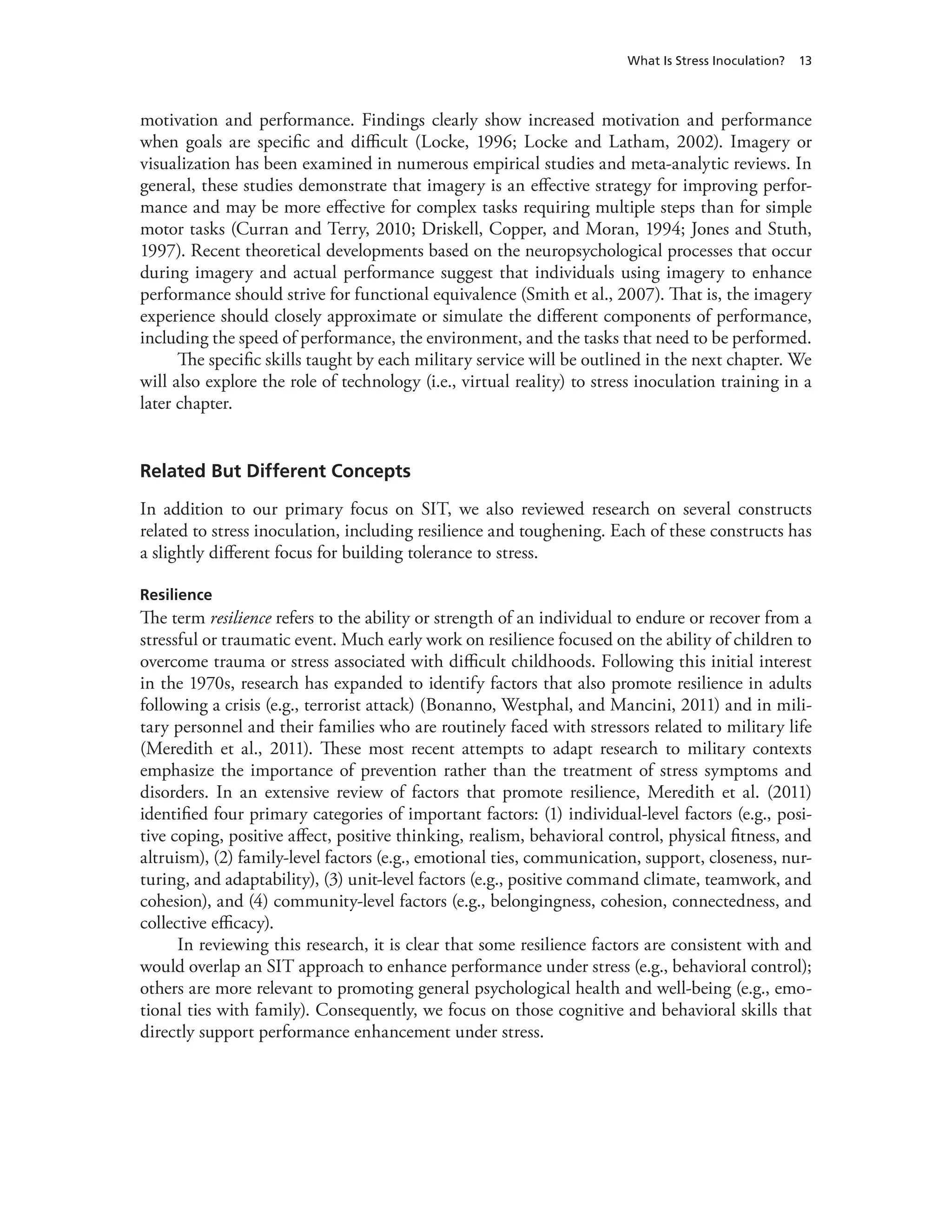 What Is Stress Inoculation? 13
motivation and performance. Findings clearly show increased motivation and performance
when goals are specific and difficult (Locke, 1996; Locke and Latham, 2002). Imagery or
visualization has been examined in numerous empirical studies and meta-analytic reviews. In
general, these studies demonstrate that imagery is an effective strategy for improving perfor-
mance and may be more effective for complex tasks requiring multiple steps than for simple
motor tasks (Curran and Terry, 2010; Driskell, Copper, and Moran, 1994; Jones and Stuth,
1997). Recent theoretical developments based on the neuropsychological processes that occur
during imagery and actual performance suggest that individuals using imagery to enhance
performance should strive for functional equivalence (Smith et al., 2007). That is, the imagery
experience should closely approximate or simulate the different components of performance,
including the speed of performance, the environment, and the tasks that need to be performed.
The specific skills taught by each military service will be outlined in the next chapter. We
will also explore the role of technology (i.e., virtual reality) to stress inoculation training in a
later chapter.
Related But Different Concepts
In addition to our primary focus on SIT, we also reviewed research on several constructs
related to stress inoculation, including resilience and toughening. Each of these constructs has
a slightly different focus for building tolerance to stress.
Resilience
The term resilience refers to the ability or strength of an individual to endure or recover from a
stressful or traumatic event. Much early work on resilience focused on the ability of children to
overcome trauma or stress associated with difficult childhoods. Following this initial interest
in the 1970s, research has expanded to identify factors that also promote resilience in adults
following a crisis (e.g., terrorist attack) (Bonanno, Westphal, and Mancini, 2011) and in mili-
tary personnel and their families who are routinely faced with stressors related to military life
(Meredith et al., 2011). These most recent attempts to adapt research to military contexts
emphasize the importance of prevention rather than the treatment of stress symptoms and
disorders. In an extensive review of factors that promote resilience, Meredith et al. (2011)
identified four primary categories of important factors: (1) individual-level factors (e.g., posi-
tive coping, positive affect, positive thinking, realism, behavioral control, physical fitness, and
altruism), (2) family-level factors (e.g., emotional ties, communication, support, closeness, nur-
turing, and adaptability), (3) unit-level factors (e.g., positive command climate, teamwork, and
cohesion), and (4) community-level factors (e.g., belongingness, cohesion, connectedness, and
collective efficacy).
In reviewing this research, it is clear that some resilience factors are consistent with and
would overlap an SIT approach to enhance performance under stress (e.g., behavioral control);
others are more relevant to promoting general psychological health and well-being (e.g., emo-
tional ties with family). Consequently, we focus on those cognitive and behavioral skills that
directly support performance enhancement under stress.
 