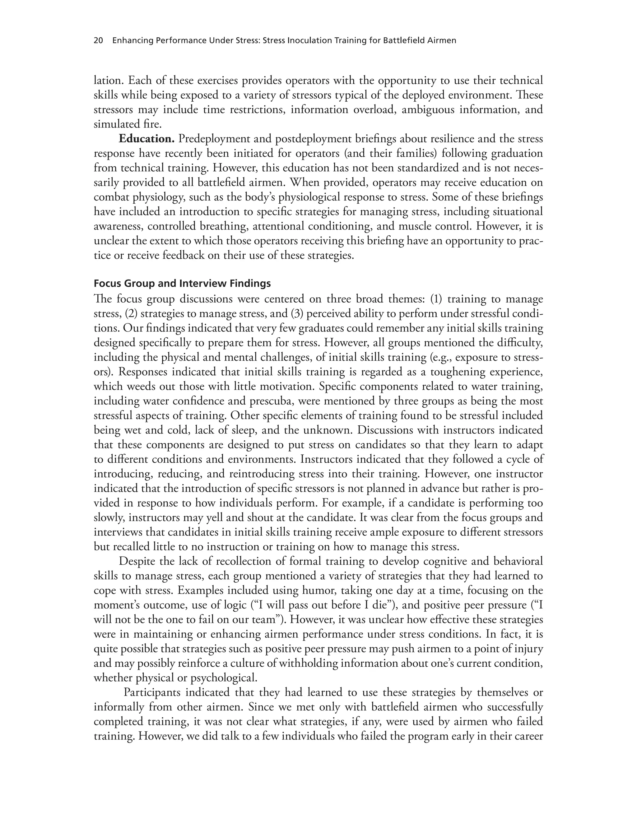 20 Enhancing Performance Under Stress: Stress Inoculation Training for Battlefield Airmen
lation. Each of these exercises provides operators with the opportunity to use their technical
skills while being exposed to a variety of stressors typical of the deployed environment. These
stressors may include time restrictions, information overload, ambiguous information, and
simulated fire.
Education. Predeployment and postdeployment briefings about resilience and the stress
response have recently been initiated for operators (and their families) following graduation
from technical training. However, this education has not been standardized and is not neces-
sarily provided to all battlefield airmen. When provided, operators may receive education on
combat physiology, such as the body’s physiological response to stress. Some of these briefings
have included an introduction to specific strategies for managing stress, including situational
awareness, controlled breathing, attentional conditioning, and muscle control. However, it is
unclear the extent to which those operators receiving this briefing have an opportunity to prac-
tice or receive feedback on their use of these strategies.
Focus Group and Interview Findings
The focus group discussions were centered on three broad themes: (1) training to manage
stress, (2) strategies to manage stress, and (3) perceived ability to perform under stressful condi-
tions. Our findings indicated that very few graduates could remember any initial skills training
designed specifically to prepare them for stress. However, all groups mentioned the difficulty,
including the physical and mental challenges, of initial skills training (e.g., exposure to stress-
ors). Responses indicated that initial skills training is regarded as a toughening experience,
which weeds out those with little motivation. Specific components related to water training,
including water confidence and prescuba, were mentioned by three groups as being the most
stressful aspects of training. Other specific elements of training found to be stressful included
being wet and cold, lack of sleep, and the unknown. Discussions with instructors indicated
that these components are designed to put stress on candidates so that they learn to adapt
to different conditions and environments. Instructors indicated that they followed a cycle of
introducing, reducing, and reintroducing stress into their training. However, one instructor
indicated that the introduction of specific stressors is not planned in advance but rather is pro-
vided in response to how individuals perform. For example, if a candidate is performing too
slowly, instructors may yell and shout at the candidate. It was clear from the focus groups and
interviews that candidates in initial skills training receive ample exposure to different stressors
but recalled little to no instruction or training on how to manage this stress.
Despite the lack of recollection of formal training to develop cognitive and behavioral
skills to manage stress, each group mentioned a variety of strategies that they had learned to
cope with stress. Examples included using humor, taking one day at a time, focusing on the
moment’s outcome, use of logic (“I will pass out before I die”), and positive peer pressure (“I
will not be the one to fail on our team”). However, it was unclear how effective these strategies
were in maintaining or enhancing airmen performance under stress conditions. In fact, it is
quite possible that strategies such as positive peer pressure may push airmen to a point of injury
and may possibly reinforce a culture of withholding information about one’s current condition,
whether physical or psychological.
Participants indicated that they had learned to use these strategies by themselves or
informally from other airmen. Since we met only with battlefield airmen who successfully
completed training, it was not clear what strategies, if any, were used by airmen who failed
training. However, we did talk to a few individuals who failed the program early in their career
 