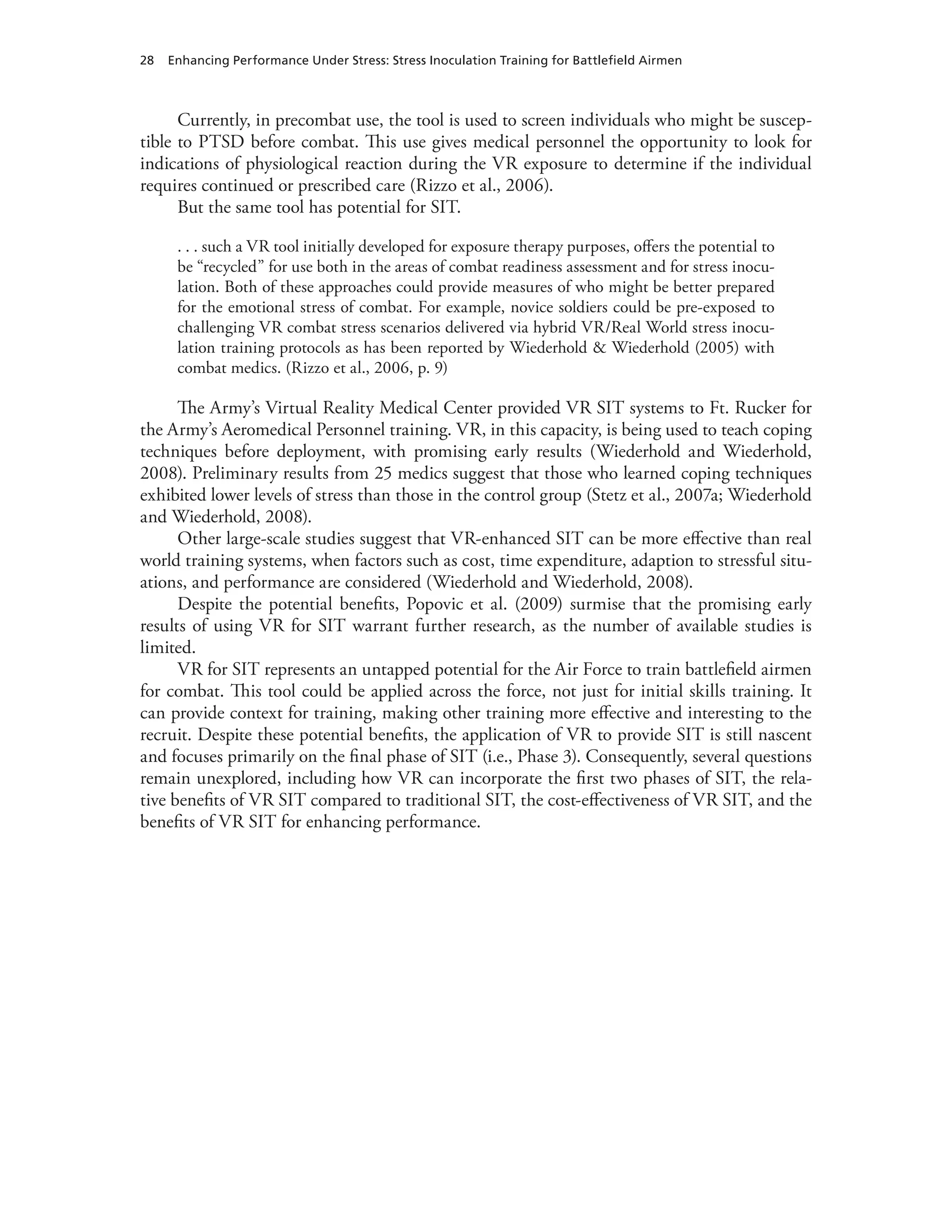 28 Enhancing Performance Under Stress: Stress Inoculation Training for Battlefield Airmen
Currently, in precombat use, the tool is used to screen individuals who might be suscep-
tible to PTSD before combat. This use gives medical personnel the opportunity to look for
indications of physiological reaction during the VR exposure to determine if the individual
requires continued or prescribed care (Rizzo et al., 2006).
But the same tool has potential for SIT.
. . . such a VR tool initially developed for exposure therapy purposes, offers the potential to
be “recycled” for use both in the areas of combat readiness assessment and for stress inocu-
lation. Both of these approaches could provide measures of who might be better prepared
for the emotional stress of combat. For example, novice soldiers could be pre-exposed to
challenging VR combat stress scenarios delivered via hybrid VR/Real World stress inocu-
lation training protocols as has been reported by Wiederhold & Wiederhold (2005) with
combat medics. (Rizzo et al., 2006, p. 9)
The Army’s Virtual Reality Medical Center provided VR SIT systems to Ft. Rucker for
the Army’s Aeromedical Personnel training. VR, in this capacity, is being used to teach coping
techniques before deployment, with promising early results (Wiederhold and Wiederhold,
2008). Preliminary results from 25 medics suggest that those who learned coping techniques
exhibited lower levels of stress than those in the control group (Stetz et al., 2007a; Wiederhold
and Wiederhold, 2008).
Other large-scale studies suggest that VR-enhanced SIT can be more effective than real
world training systems, when factors such as cost, time expenditure, adaption to stressful situ-
ations, and performance are considered (Wiederhold and Wiederhold, 2008).
Despite the potential benefits, Popovic et al. (2009) surmise that the promising early
results of using VR for SIT warrant further research, as the number of available studies is
limited.
VR for SIT represents an untapped potential for the Air Force to train battlefield airmen
for combat. This tool could be applied across the force, not just for initial skills training. It
can provide context for training, making other training more effective and interesting to the
recruit. Despite these potential benefits, the application of VR to provide SIT is still nascent
and focuses primarily on the final phase of SIT (i.e., Phase 3). Consequently, several questions
remain unexplored, including how VR can incorporate the first two phases of SIT, the rela-
tive benefits of VR SIT compared to traditional SIT, the cost-effectiveness of VR SIT, and the
benefits of VR SIT for enhancing performance.
 