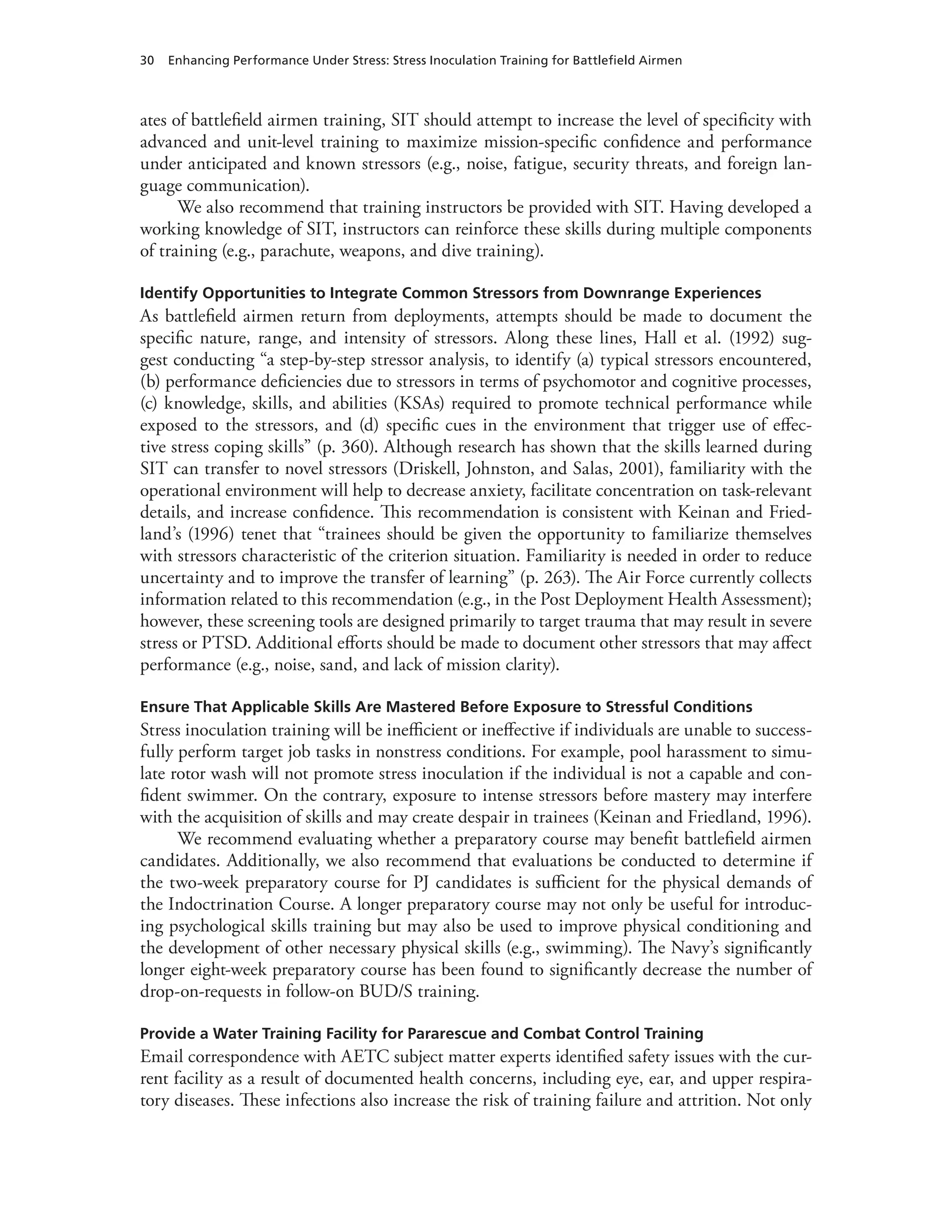 30 Enhancing Performance Under Stress: Stress Inoculation Training for Battlefield Airmen
ates of battlefield airmen training, SIT should attempt to increase the level of specificity with
advanced and unit-level training to maximize mission-specific confidence and performance
under anticipated and known stressors (e.g., noise, fatigue, security threats, and foreign lan-
guage communication).
We also recommend that training instructors be provided with SIT. Having developed a
working knowledge of SIT, instructors can reinforce these skills during multiple components
of training (e.g., parachute, weapons, and dive training).
Identify Opportunities to Integrate Common Stressors from Downrange Experiences
As battlefield airmen return from deployments, attempts should be made to document the
specific nature, range, and intensity of stressors. Along these lines, Hall et al. (1992) sug-
gest conducting “a step-by-step stressor analysis, to identify (a) typical stressors encountered,
(b) performance deficiencies due to stressors in terms of psychomotor and cognitive processes,
(c) knowledge, skills, and abilities (KSAs) required to promote technical performance while
exposed to the stressors, and (d) specific cues in the environment that trigger use of effec-
tive stress coping skills” (p. 360). Although research has shown that the skills learned during
SIT can transfer to novel stressors (Driskell, Johnston, and Salas, 2001), familiarity with the
operational environment will help to decrease anxiety, facilitate concentration on task-relevant
details, and increase confidence. This recommendation is consistent with Keinan and Fried-
land’s (1996) tenet that “trainees should be given the opportunity to familiarize themselves
with stressors characteristic of the criterion situation. Familiarity is needed in order to reduce
uncertainty and to improve the transfer of learning” (p. 263). The Air Force currently collects
information related to this recommendation (e.g., in the Post Deployment Health Assessment);
however, these screening tools are designed primarily to target trauma that may result in severe
stress or PTSD. Additional efforts should be made to document other stressors that may affect
performance (e.g., noise, sand, and lack of mission clarity).
Ensure That Applicable Skills Are Mastered Before Exposure to Stressful Conditions
Stress inoculation training will be inefficient or ineffective if individuals are unable to success-
fully perform target job tasks in nonstress conditions. For example, pool harassment to simu-
late rotor wash will not promote stress inoculation if the individual is not a capable and con-
fident swimmer. On the contrary, exposure to intense stressors before mastery may interfere
with the acquisition of skills and may create despair in trainees (Keinan and Friedland, 1996).
We recommend evaluating whether a preparatory course may benefit battlefield airmen
candidates. Additionally, we also recommend that evaluations be conducted to determine if
the two-week preparatory course for PJ candidates is sufficient for the physical demands of
the Indoctrination Course. A longer preparatory course may not only be useful for introduc-
ing psychological skills training but may also be used to improve physical conditioning and
the development of other necessary physical skills (e.g., swimming). The Navy’s significantly
longer eight-week preparatory course has been found to significantly decrease the number of
drop-on-requests in follow-on BUD/S training.
Provide a Water Training Facility for Pararescue and Combat Control Training
Email correspondence with AETC subject matter experts identified safety issues with the cur-
rent facility as a result of documented health concerns, including eye, ear, and upper respira-
tory diseases. These infections also increase the risk of training failure and attrition. Not only
 