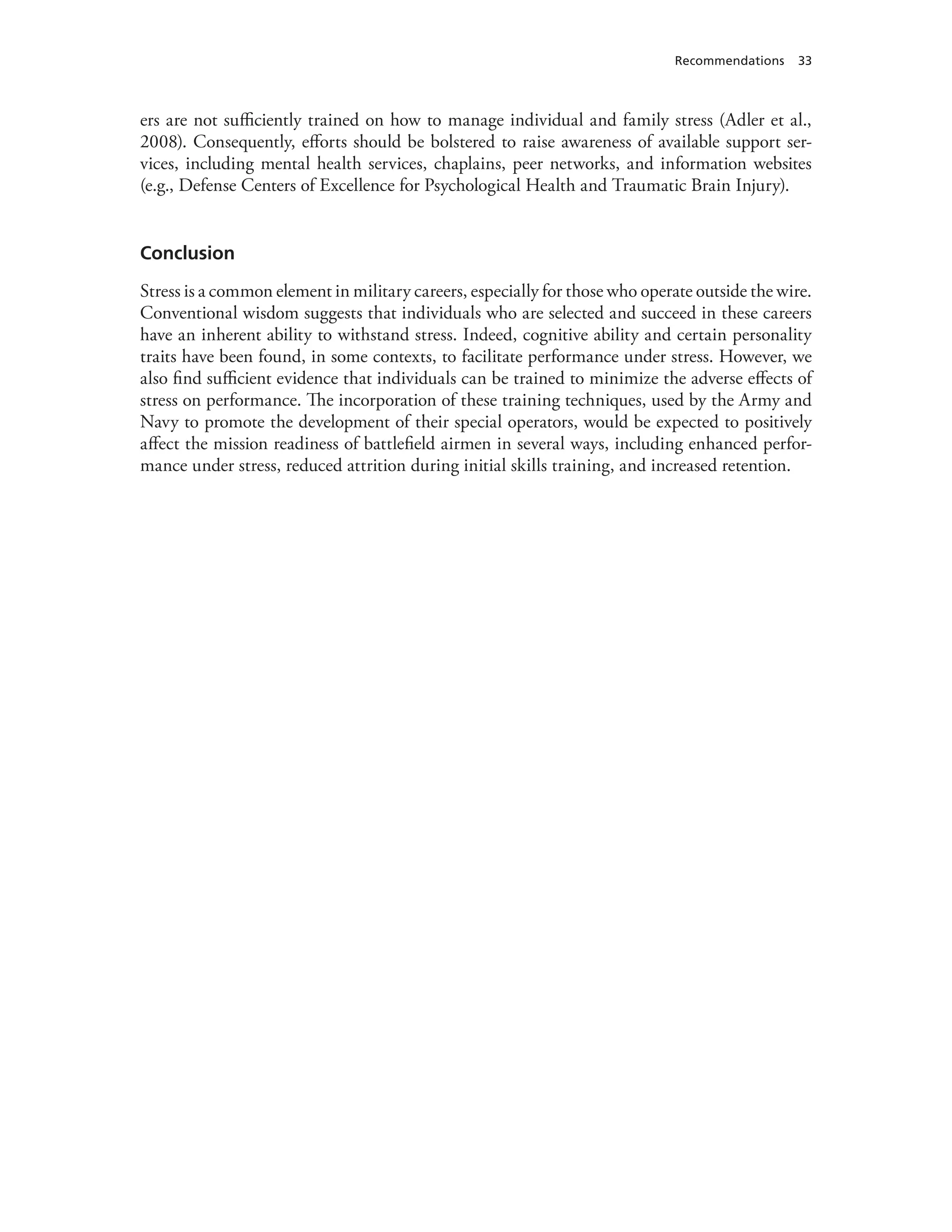Recommendations 33
ers are not sufficiently trained on how to manage individual and family stress (Adler et al.,
2008). Consequently, efforts should be bolstered to raise awareness of available support ser-
vices, including mental health services, chaplains, peer networks, and information websites
(e.g., Defense Centers of Excellence for Psychological Health and Traumatic Brain Injury).
Conclusion
Stress is a common element in military careers, especially for those who operate outside the wire.
Conventional wisdom suggests that individuals who are selected and succeed in these careers
have an inherent ability to withstand stress. Indeed, cognitive ability and certain personality
traits have been found, in some contexts, to facilitate performance under stress. However, we
also find sufficient evidence that individuals can be trained to minimize the adverse effects of
stress on performance. The incorporation of these training techniques, used by the Army and
Navy to promote the development of their special operators, would be expected to positively
affect the mission readiness of battlefield airmen in several ways, including enhanced perfor-
mance under stress, reduced attrition during initial skills training, and increased retention.
 