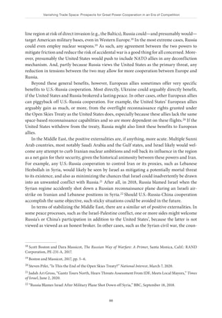 Vanishing Trade Space: Prospects for Great Power Cooperation in an Era of Competition
88
line region at risk of direct invasion (e.g., the Baltics), Russia could—and presumably would—
target American military bases, even in Western Europe.18 In the most extreme cases, Russia
could even employ nuclear weapons.19 As such, any agreement between the two powers to
mitigate friction and reduce the risk of accidental war is a good thing for all concerned. More-
over, presumably the United States would push to include NATO allies in any deconfliction
mechanism. And, partly because Russia views the United States as the primary threat, any
reduction in tensions between the two may allow for more cooperation between Europe and
Russia.
Beyond these general benefits, however, European allies sometimes offer very specific
benefits to U.S.-Russia cooperation. Most directly, Ukraine could arguably directly benefit,
if the United States and Russia brokered a lasting peace. In other cases, other European allies
can piggyback off U.S.-Russia cooperation. For example, the United States’ European allies
arguably gain as much, or more, from the overflight reconnaissance rights granted under
the Open Skies Treaty as the United States does, especially because these allies lack the same
space-based reconnaissance capabilities and so are more dependent on these flights.20 If the
United States withdrew from the treaty, Russia might also limit these benefits to European
allies.
In the Middle East, the positive externalities are, if anything, more acute. Multiple Sunni
Arab countries, most notably Saudi Arabia and the Gulf states, and Israel likely would wel-
come any attempt to curb Iranian nuclear ambitions and roll back its influence in the region
as a net gain for their security, given the historical animosity between these powers and Iran.
For example, any U.S.-Russia cooperation to control Iran or its proxies, such as Lebanese
Hezbollah in Syria, would likely be seen by Israel as mitigating a potentially mortal threat
to its existence, and also as minimizing the chances that Israel could inadvertently be drawn
into an unwanted conflict with Russia.21 After all, in 2018, Russia blamed Israel when the
Syrian regime accidently shot down a Russian reconnaissance plane during an Israeli air-
strike on Iranian and Lebanese positions in Syria.22 Should U.S.-Russia-China cooperation
accomplish the same objective, such sticky situations could be avoided in the future.
In terms of stabilizing the Middle East, there are a similar set of positive externalities. In
some peace processes, such as the Israel-Palestine conflict, one or more sides might welcome
Russia’s or China’s participation in addition to the United States’, because the latter is not
viewed as viewed as an honest broker. In other cases, such as the Syrian civil war, the coun-
18 Scott Boston and Dara Massicot, The Russian Way of Warfare: A Primer, Santa Monica, Calif.: RAND
Corporation, PE-231-A, 2017.
19 Boston and Massicot, 2017, pp. 5–6.
20 Steven Pifer, “Is This the End of the Open Skies Treaty?” National Interest, March 7, 2020.
21 Judah Ari Gross, “Gantz Tours North, Hears Threats Assessment From IDF, Meets Local Mayors,” Times
of Israel, June 2, 2020.
22 “Russia Blames Israel After Military Plane Shot Down off Syria,” BBC, September 18, 2018.
 