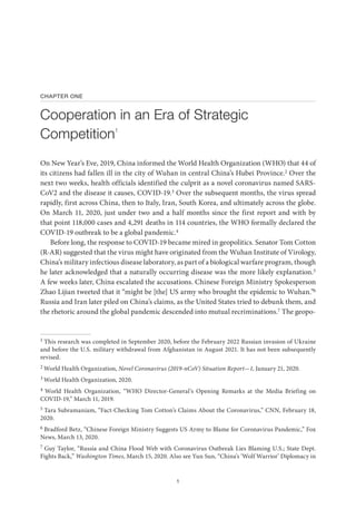 1
CHAPTER ONE
Cooperation in an Era of Strategic
Competition1
On New Year’s Eve, 2019, China informed the World Health Organization (WHO) that 44 of
its citizens had fallen ill in the city of Wuhan in central China’s Hubei Province.2 Over the
next two weeks, health officials identified the culprit as a novel coronavirus named SARS-
CoV2 and the disease it causes, COVID-19.3 Over the subsequent months, the virus spread
rapidly, first across China, then to Italy, Iran, South Korea, and ultimately across the globe.
On March 11, 2020, just under two and a half months since the first report and with by
that point 118,000 cases and 4,291 deaths in 114 countries, the WHO formally declared the
COVID-19 outbreak to be a global pandemic.4
Before long, the response to COVID-19 became mired in geopolitics. Senator Tom Cotton
(R-AR) suggested that the virus might have originated from the Wuhan Institute of Virology,
China’s military infectious disease laboratory, as part of a biological warfare program, though
he later acknowledged that a naturally occurring disease was the more likely explanation.5
A few weeks later, China escalated the accusations. Chinese Foreign Ministry Spokesperson
Zhao Lijian tweeted that it “might be [the] US army who brought the epidemic to Wuhan.”6
Russia and Iran later piled on China’s claims, as the United States tried to debunk them, and
the rhetoric around the global pandemic descended into mutual recriminations.7 The geopo-
1 This research was completed in September 2020, before the February 2022 Russian invasion of Ukraine
and before the U.S. military withdrawal from Afghanistan in August 2021. It has not been subsequently
revised.
2 World Health Organization, Novel Coronavirus (2019-nCoV) Situation Report—1, January 21, 2020.
3 World Health Organization, 2020.
4 World Health Organization, “WHO Director-General’s Opening Remarks at the Media Briefing on
COVID-19,” March 11, 2019.
5 Tara Subramaniam, “Fact-Checking Tom Cotton’s Claims About the Coronavirus,” CNN, February 18,
2020.
6 Bradford Betz, “Chinese Foreign Ministry Suggests US Army to Blame for Coronavirus Pandemic,” Fox
News, March 13, 2020.
7 Guy Taylor, “Russia and China Flood Web with Coronavirus Outbreak Lies Blaming U.S.; State Dept.
Fights Back,” Washington Times, March 15, 2020. Also see Yun Sun, “China’s ‘Wolf Warrior’ Diplomacy in
 