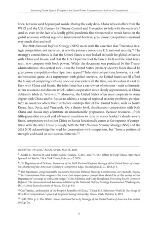 Vanishing Trade Space: Prospects for Great Power Cooperation in an Era of Competition
2
litical tensions went beyond just words. During the early days, China refused offers from the
WHO and the U.S. Centers for Disease Control and Prevention to help with the outbreak.8
And so, even in the face of a deadly global pandemic that threatened to wreak havoc on the
global economy without regard to international borders, great power competition remained
very much alive and well.
The 2018 National Defense Strategy (NDS) starts with the assertion that “Interstate stra-
tegic competition, not terrorism, is now the primary concern in U.S. national security.”9 The
strategy’s central thesis is that the United States is now locked in battle for global influence
with China and Russia, and that the U.S. Department of Defense (DoD) and the Joint Force
must now compete with both powers. While the document was produced by the Trump
administration, this central idea—that the United States’ primary security focus should be
great power competition—has bipartisan appeal.10 Interstate competition, however, is a mul-
tidimensional game. As a superpower with global interests, the United States can ill afford
the luxury of competing with any one rival everywhere all the time, nor often does it want to.
Even with China and Russia, the Joint Force has a narrow set of missions—such as humani-
tarian assistance and disaster relief—where cooperation more closely approximates, as China
dubiously labels it, “win-win.”11 Moreover, the United States often must cooperate to some
degree with China and/or Russia to address a range of regional security problems, particu-
larly in countries where their influence outstrips that of the United States’, such as North
Korea, Iran, Syria, and Venezuela. On a deeper level, simultaneous competition with both
China and Russia may constitute an unsustainable proposition. Because resources—from
fifth-generation aircraft and advanced munitions to time on senior leaders’ calendars—are
finite, competition with either China or Russia functionally comes at the expense of compe-
tition with the other. Unsurprisingly, both the 2017 National Security Strategy (NSS) and the
2018 NDS acknowledge the need for cooperation with competitors, but “from a position of
strength and based on our national interests.”12
the COVID-19 Crisis,” ASAN Forum, May 15, 2020.
8 Donald G. McNeil Jr. and Zolan Kanno-Youngs, “C.D.C. and W.H.O. Offers to Help China Have Been
Ignored for Weeks,” New York Times, February 7, 2020.
9 U.S. Department of Defense, Summary of the 2018 National Defense Strategy of the United States of Amer-
ica: Sharpening the American Military’s Competitive Edge, Washington, D.C., 2018, p. 1.
10 The bipartisan, congressionally mandated National Defense Strategy Commission, for example, found,
“The Commission thus supports the view that major-power competition should be at the center of the
Department’s strategy as well as its budget” (Eric Edelman and Gary Roughead, Providing for the Common
Defense: The Assessment and Recommendations of the National Defense Strategy Commission, Washington,
D.C.: United States Institute of Peace, 2018, p. 44).
11 Cui Tiankai, ambassador of the People’s Republic of China, “China-U.S. Relations: World Is Our Stage of
Win-Win Cooperation,” speech at Brigham Young University, Provo, Utah, October 6, 2015.
12 DoD, 2018, p. 5; The White House, National Security Strategy of the United States of America, December
2017, p. 26.
 