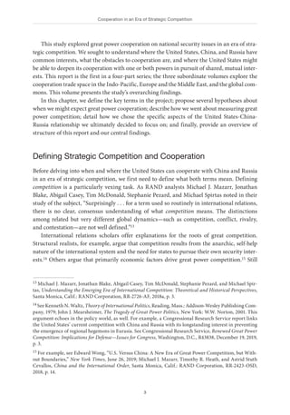 Cooperation in an Era of Strategic Competition
3
This study explored great power cooperation on national security issues in an era of stra-
tegic competition. We sought to understand where the United States, China, and Russia have
common interests, what the obstacles to cooperation are, and where the United States might
be able to deepen its cooperation with one or both powers in pursuit of shared, mutual inter-
ests. This report is the first in a four-part series; the three subordinate volumes explore the
cooperation trade space in the Indo-Pacific, Europe and the Middle East, and the global com-
mons. This volume presents the study’s overarching findings.
In this chapter, we define the key terms in the project; propose several hypotheses about
when we might expect great power cooperation; describe how we went about measuring great
power competition; detail how we chose the specific aspects of the United States-China-
Russia relationship we ultimately decided to focus on; and finally, provide an overview of
structure of this report and our central findings.
Defining Strategic Competition and Cooperation
Before delving into when and where the United States can cooperate with China and Russia
in an era of strategic competition, we first need to define what both terms mean. Defining
competition is a particularly vexing task. As RAND analysts Michael J. Mazarr, Jonathan
Blake, Abigail Casey, Tim McDonald, Stephanie Pezard, and Michael Spirtas noted in their
study of the subject, “Surprisingly . . . for a term used so routinely in international relations,
there is no clear, consensus understanding of what competition means. The distinctions
among related but very different global dynamics—such as competition, conflict, rivalry,
and contestation—are not well defined.”13
International relations scholars offer explanations for the roots of great competition.
Structural realists, for example, argue that competition results from the anarchic, self-help
nature of the international system and the need for states to pursue their own security inter-
ests.14 Others argue that primarily economic factors drive great power competition.15 Still
13 Michael J. Mazarr, Jonathan Blake, Abigail Casey, Tim McDonald, Stephanie Pezard, and Michael Spir-
tas, Understanding the Emerging Era of International Competition: Theoretical and Historical Perspectives,
Santa Monica, Calif.: RAND Corporation, RR-2726-AF, 2018a, p. 3.
14 See Kenneth N. Waltz, Theory of International Politics, Reading, Mass.: Addison-Wesley Publishing Com-
pany, 1979; John J. Mearsheimer, The Tragedy of Great Power Politics, New York: W.W. Norton, 2001. This
argument echoes in the policy world, as well. For example, a Congressional Research Service report links
the United States’ current competition with China and Russia with its longstanding interest in preventing
the emergence of regional hegemons in Eurasia. See Congressional Research Service, Renewed Great Power
Competition: Implications for Defense—Issues for Congress, Washington, D.C., R43838, December 19, 2019,
p. 3.
15 For example, see Edward Wong, “U.S. Versus China: A New Era of Great Power Competition, but With-
out Boundaries,” New York Times, June 26, 2019; Michael J. Mazarr, Timothy R. Heath, and Astrid Stuth
Cevallos, China and the International Order, Santa Monica, Calif.: RAND Corporation, RR-2423-OSD,
2018, p. 14.
 