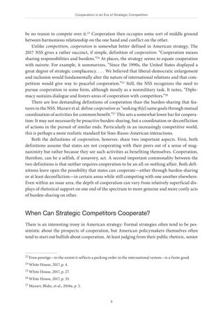 Cooperation in an Era of Strategic Competition
5
be no reason to compete over it.23 Cooperation then occupies some sort of middle ground
between harmonious relationship on the one hand and conflict on the other.
Unlike competition, cooperation is somewhat better defined in American strategy. The
2017 NSS gives a rather succinct, if simple, definition of cooperation: “Cooperation means
sharing responsibilities and burdens.”24 At places, the strategy seems to equate cooperation
with naivete. For example, it summarizes, “Since the 1990s, the United States displayed a
great degree of strategic complacency. . . . We believed that liberal-democratic enlargement
and inclusion would fundamentally alter the nature of international relations and that com-
petition would give way to peaceful cooperation.”25 Still, the NSS recognizes the need to
pursue cooperation in some form, although mostly as a nonmilitary task. It notes, “Diplo-
macy sustains dialogue and fosters areas of cooperation with competitors.”26
There are less demanding definitions of cooperation than the burden-sharing that fea-
tures in the NSS. Mazarr et al. define cooperation as “seeking th[e] same goals through mutual
coordination of activities for common benefit.”27 This sets a somewhat lower bar for coopera-
tion: It may not necessarily be proactive burden-sharing, but a coordination or deconfliction
of actions in the pursuit of similar ends. Particularly in an increasingly competitive world,
this is perhaps a more realistic standard for Sino-Russo-American interactions.
Both the definitions of cooperation, however, share two important aspects. First, both
definitions assume that states are not cooperating with their peers out of a sense of mag-
nanimity but rather because they see such activities as benefiting themselves. Cooperation,
therefore, can be a selfish, if unsavory, act. A second important commonality between the
two definitions is that neither requires cooperation to be an all-or-nothing affair. Both defi-
nitions leave open the possibility that states can cooperate—either through burden-sharing
or at least deconfliction—in certain areas while still competing with one another elsewhere.
Even within an issue area, the depth of cooperation can vary from relatively superficial dis-
plays of rhetorical support on one end of the spectrum to more genuine and more costly acts
of burden-sharing on other.
When Can Strategic Competitors Cooperate?
There is an interesting irony in American strategy: Formal strategies often tend to be pes-
simistic about the prospects of cooperation, but American policymakers themselves often
tend to start out bullish about cooperation. At least judging from their public rhetoric, senior
23 Even prestige—to the extent it reflects a pecking order in the international system—is a finite good.
24 White House, 2017, p. 4.
25 White House, 2017, p. 27.
26 White House, 2017, p. 33.
27 Mazarr, Blake, et al., 2018a, p. 5.
 