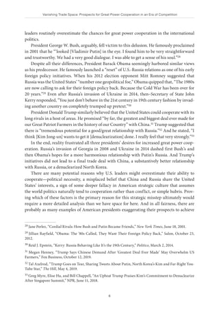 Vanishing Trade Space: Prospects for Great Power Cooperation in an Era of Competition
6
leaders routinely overestimate the chances for great power cooperation in the international
politics.
President George W. Bush, arguably, fell victim to this delusion. He famously proclaimed
in 2001 that he “‘looked [Vladimir Putin] in the eye. I found him to be very straightforward
and trustworthy. We had a very good dialogue. I was able to get a sense of his soul.”28
Despite all their differences, President Barack Obama seemingly harbored similar views
as his predecessor. He famously launched a “reset” of U.S.-Russia relations as one of his early
foreign policy initiatives. When his 2012 election opponent Mitt Romney suggested that
Russia was the United States’ “number one geopolitical foe,” Obama quipped that, “The 1980s
are now calling to ask for their foreign policy back. Because the Cold War has been over for
20 years.”29 Even after Russia’s invasion of Ukraine in 2014, then–Secretary of State John
Kerry responded, “You just don’t behave in the 21st century in 19th century fashion by invad-
ing another country on completely trumped up pretext.”30
President Donald Trump similarly believed that the United States could cooperate with its
long rivals in a host of areas. He promised “by far, the greatest and biggest deal ever made for
our Great Patriot Farmers in the history of our Country” with China.31 Trump suggested that
there is “tremendous potential for a good/great relationship with Russia.”32 And he stated, “I
think [Kim Jong-un] wants to get it [denuclearization] done. I really feel that very strongly.”33
In the end, reality frustrated all three presidents’ desires for increased great power coop-
eration. Russia’s invasion of Georgia in 2008 and Ukraine in 2014 dashed first Bush’s and
then Obama’s hopes for a more harmonious relationship with Putin’s Russia. And Trump’s
initiatives did not lead to a final trade deal with China, a substantively better relationship
with Russia, or a denuclearized North Korea.
There are many potential reasons why U.S. leaders might overestimate their ability to
cooperate—political necessity, a misplaced belief that China and Russia share the United
States’ interests, a sign of some deeper fallacy in American strategic culture that assumes
the world politics naturally tend to cooperation rather than conflict, or simple hubris. Prov-
ing which of these factors is the primary reason for this strategic misstep ultimately would
require a more detailed analysis than we have space for here. And in all fairness, there are
probably as many examples of American presidents exaggerating their prospects to achieve
28 Jane Perlez, “Cordial Rivals: How Bush and Putin Became Friends,” New York Times, June 18, 2001.
29 Jillian Rayfield, “Obama: The ‘80s Called, They Want Their Foreign Policy Back,” Salon, October 23,
2012.
30 Reid J. Epstein, “Kerry: Russia Behaving Like It’s the 19th Century,” Politico, March 2, 2014.
31 Megan Henney, “Trump Says Chinese Demand After ‘Greatest Deal Ever Made’ May Overwhelm US
Farmers,” Fox Business, October 12, 2019.
32 Tal Axelrod, “Trump Goes on Tear, Sharing Tweets About Putin, North Korea’s Kim and Far-Right You-
Tube Star,” The Hill, May 4, 2019.
33 Greg Myre, Elise Hu, and Bill Chappell, “An Upbeat Trump Praises Kim’s Commitment to Denuclearize
After Singapore Summit,” NPR, June 11, 2018.
 