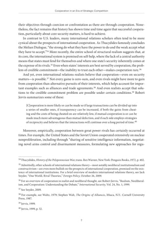 Cooperation in an Era of Strategic Competition
7
their objectives through coercion or confrontation as there are through cooperation. None-
theless, the fact remains that history has shown time and time again that successful coopera-
tion, particularly about core security matters, is hard to achieve.
In contrast to U.S. leaders, many international relations scholars often tend to be more
cynical about the prospects of international cooperation. As Thucydides famously concludes
the Melian Dialogue, “the strong do what they have the power to do and the weak accept what
they have to accept.”34 More recently, the entire school of structural realism suggests that, at
its core, the international system is premised on self-help, where the lack of a central authority
means that states must fend for themselves and where one state’s security inherently comes at
the expense of its rivals.35 Even when states’ interests are best served by cooperation, the prob-
lem of credible commitment—the inability to trust each other—makes cooperation rare.36
And yet, even international relations realists believe that cooperation—even on security
matters—is possible.37 Not every game is zero-sum, and even rivals might have more to gain
from cooperation than alternative pursuits of their interests, which helps account for impor-
tant examples such as alliances and trade agreements.38 And even realists accept that solu-
tions to the credible commitment problem are possible under certain conditions.39 Robert
Jervis summarizes some of these:
[C]ooperation is more likely or can be made so if large transactions can be divided up into
a series of smaller ones, if transparency can be increased, if both the gains from cheat-
ing and the costs of being cheated on are relatively low, if mutual cooperation is or can be
made much more advantageous than mutual defection, and if each side employs strategies
of reciprocity and believes that the interactions will continue over a long period of time.40
Moreover, empirically, cooperation between great power rivals has certainly occurred at
times. For example, the United States and the Soviet Union cooperated extensively on nuclear
nonproliferation, including through “sharing of sensitive intelligence information, negotiat-
ing novel arms control and disarmament measures, formulating new approaches for regu-
34 Thucydides, History of the Peloponnesian War, trans. Rex Warner, New York: Penguin Books, 1972, p. 402.
35 Admittedly, other schools of international relations theory—most notably neoliberal institutionalism and
constructivism—are even more bullish on the prospects of international cooperation, premised on the exis-
tence of international institutions. For a brief overview of modern international relations theory, see Jack
Snyder, “One World, Rival Theories,” Foreign Policy, October 26, 2009.
36 For an overview of cooperation in realist and neoliberal thought, see Robert Jervis, “Realism, Neoliberal-
ism, and Cooperation: Understanding the Debate,” International Security, Vol. 24, No. 1, 1999.
37 See Snyder, 2009.
38 For example, see Waltz, 1979; Stephen Walt, The Origins of Alliances, Ithaca, N.Y.: Cornell University
Press, 1987.
39 Jervis, 1999.
40 Jervis, 1999, p. 52.
 