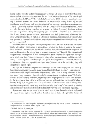Vanishing Trade Space: Prospects for Great Power Cooperation in an Era of Competition
8
lating nuclear exports, and meeting regularly to review all issues of nonproliferation con-
cern to either party”—cooperation that did not cease “even during some of the most frigid
moments of the Cold War.”41 The period of glasnost in the 1980s witnessed a relative warm-
ing in relations between the United States and the Soviet Union, during which they worked
together on several issues, such as trying to slow, if not stop, the North Korea nuclearization.
After 9-11, similarly, Russian cooperated with the United States on counterterrorism. More
recently, there was limited coordination between the United States and Russia on actions
in Syria; cooperation, albeit perhaps grudgingly, between the United States and China over
North Korean denuclearization; and coordination with both powers—and others—on the
Joint Comprehensive Plan of Action to address the Iranian denuclearization. Ultimately, the
real question is: Under what conditions can great power cooperation occur even during great
power competition?
Of course, one can imagine a host of prerequisite factors for there to be any sort of mean-
ingful interaction—cooperation or competition—whatsoever. First, as noted in the Mazarr
et al. definition, the two states must have a relevant issue to compete over or cooperate on
and need to possess the wherewithal to compete or cooperate.42 Beyond this, international
cooperation is contingent on at least two key factors. First, cooperation depends on an align-
ment of interests. States’ interests on any given issue often are complex and multifaceted; only
rarely do states’ equities perfectly align. Still, given that cooperation is often self-interested,
we can expect that, ceteris paribus, the closer states’ equities align, the more likely they will
cooperate on a given topic.
Perhaps less obviously, cooperation also hinges on the stakes at play for each country.
Some issues, such as core security concerns, might go to the heart of a state’s—or a regime’s—
survival and offer very little room for negotiation. Others—such as many economic or pres-
tige issues—may prove more fungible and offer more potential bargaining space.43 Still other
issues—be they security, economic, or prestige—may be peripheral to a state’s core interests.
In the latter case, a state might be willing to cooperate with a rival on one issue if it believes
that, by doing so, it can gain its rival’s cooperation on another issue in a form of linkage poli-
tics. Presumably, a state would only be willing to make this “trade” if the issue it is making
concessions over matters less to its national interest than the issue on which it is gaining.
Put another way, we can begin to make rough predictions about the relative likelihood
of cooperation on a given issue based on these two factors. Table 1.1 depicts the chances of
41 William Potter and Sarah Bidgood, “The Good Old Days of the Cold War: U.S.-Soviet Cooperation on
Nonproliferation,” War on the Rocks, August 7, 2018.
42 Mazarr, Blake, et al., 2018a, p. 4.
43 Importantly, there are a certain economic (e.g., access to energy) and prestige (e.g., control over sacred
spaces, such as Jerusalem) that may also be indivisible and high stakes for a regime’s, if not the state’s, sur-
vival. See Ron E. Hassner, “‘To Halve and to Hold’: Conflicts over Sacred Space and the Problem of Indivis-
ibility,” Security Studies, Vol. 12, No. 4, Summer 2003.
 