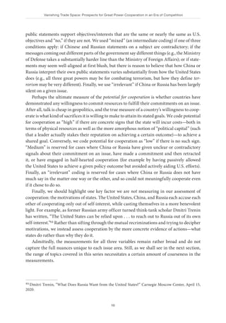 Vanishing Trade Space: Prospects for Great Power Cooperation in an Era of Competition
10
public statements support objectives/interests that are the same or nearly the same as U.S.
objectives and “no,” if they are not. We used “mixed” (an intermediate coding) if one of three
conditions apply: if Chinese and Russian statements on a subject are contradictory; if the
messages coming out different parts of the government say different things (e.g., the Ministry
of Defense takes a substantially harder line than the Ministry of Foreign Affairs); or if state-
ments may seem well-aligned at first blush, but there is reason to believe that how China or
Russia interpret their own public statements varies substantially from how the United States
does (e.g., all three great powers may be for combating terrorism, but how they define ter-
rorism may be very different). Finally, we use “irrelevant” if China or Russia has been largely
silent on a given issue.
Perhaps the ultimate measure of the potential for cooperation is whether countries have
demonstrated any willingness to commit resources to fulfill their commitments on an issue.
After all, talk is cheap in geopolitics, and the true measure of a country’s willingness to coop-
erate is what kind of sacrifices it is willing to make to attain its stated goals. We code potential
for cooperation as “high” if there are concrete signs that the state will incur costs—both in
terms of physical resources as well as the more amorphous notion of “political capital” (such
that a leader actually stakes their reputation on achieving a certain outcome)—to achieve a
shared goal. Conversely, we code potential for cooperation as “low” if there is no such sign.
“Medium” is reserved for cases where China or Russia have given unclear or contradictory
signals about their commitment on an issue, have made a commitment and then retracted
it, or have engaged in half-hearted cooperation (for example by having passively allowed
the United States to achieve a given policy outcome but avoided actively aiding U.S. efforts).
Finally, an “irrelevant” coding is reserved for cases where China or Russia does not have
much say in the matter one way or the other, and so could not meaningfully cooperate even
if it chose to do so.
Finally, we should highlight one key factor we are not measuring in our assessment of
cooperation: the motivations of states. The United States, China, and Russia each accuse each
other of cooperating only out of self-interest, while casting themselves in a more benevolent
light. For example, as former Russian army officer turned think-tank scholar Dmitri Trenin
has written, “The United States can be relied upon . . . to reach out to Russia out of its own
self-interest.”44 Rather than sifting through the mutual recriminations and trying to decipher
motivations, we instead assess cooperation by the more concrete evidence of actions—what
states do rather than why they do it.
Admittedly, the measurements for all three variables remain rather broad and do not
capture the full nuances unique to each issue area. Still, as we shall see in the next section,
the range of topics covered in this series necessitates a certain amount of coarseness in the
measurements.
44 Dmitri Trenin, “What Does Russia Want from the United States?” Carnegie Moscow Center, April 15,
2020.
 