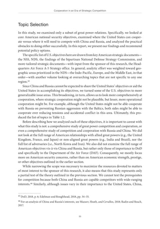 Cooperation in an Era of Strategic Competition
11
Topic Selection
In this study, we examined only a subset of great power relations. Specifically, we looked at
core American national security objectives, examined where the United States can cooper-
ate versus where it will need to compete with China and Russia, and analyzed the practical
obstacles to doing either successfully. In this report, we present our findings and recommend
potential policy options.
ThespecificlistofU.S.objectivesherearedrawnfromkeyAmericanstrategicdocuments—
the NSS, NDS, the findings of the bipartisan National Defense Strategy Commission, and
more-tailored strategic documents—with input from the sponsor of this research, the Head-
quarters Air Force A-5 Strategy office. In general, analytic effort was weighted toward geo-
graphic areas prioritized in the NDS—the Indo-Pacific, Europe, and the Middle East, in that
order—with another volume looking at overarching topics that are not specific to any one
region.45
Since China and Russia cannot be expected to share the United States’ objectives or aid the
United States in accomplishing its objectives, we turned some of the U.S. objectives to more
generalizable issue areas. This broadening, in turn, allows us to look more comprehensively at
cooperation, where strategic cooperation might not be plausible, but lesser, more operational
cooperation might be. For example, although the United States might not be able cooperate
with Russia on preventing Russian aggression with the Baltics, both sides might be able to
cooperate over reducing tensions and accidental conflict in this area. Ultimately, this pro-
duced the list of topics in Table 1.2.
Before describing how we analyzed each of these objectives, it is important to caveat with
what this study is not: a comprehensive study of great power competition and cooperation, or
even a comprehensive study of competition and cooperation with Russia and China. We did
not look at the full range of American relationships with allied great powers (e.g., the United
Kingdom, France, and Japan) or non-aligned great powers (e.g., India and Brazil), nor the
full list of adversaries (i.e., North Korea and Iran). We also did not examine the full range of
American objectives vis-à-vis China and Russia, but rather only those of importance to DoD
and specifically to the Department of the Air Force (DAF). Consequently, we mostly focus
more on American security concerns, rather than on American economic strength, prestige,
or other objectives outlined in the earlier section.
While narrowing the scope was necessary to maximize the resources devoted to matters
of most interest to the sponsor of this research, it also means that this study represents only
a partial test of the theory outlined in the previous section. We cannot test the prerequisites
for competition because both China and Russia are capable competitors with wide-ranging
interests.46 Similarly, although issues vary in their importance to the United States, China,
45 DoD, 2018, p. 6; Edelman and Roughhead, 2018, pp. 34–35.
46 For an analysis of China and Russia’s interests, see Mazarr, Heath, and Cevallos, 2018; Radin and Reach,
2017.
 