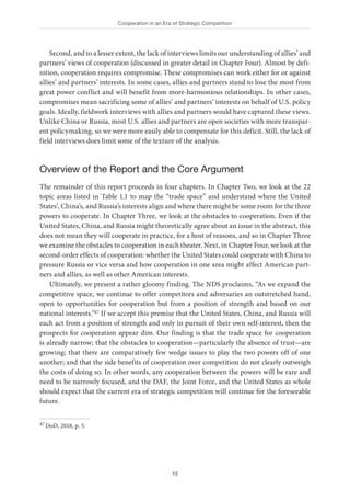 Cooperation in an Era of Strategic Competition
13
Second, and to a lesser extent, the lack of interviews limits our understanding of allies’ and
partners’ views of cooperation (discussed in greater detail in Chapter Four). Almost by defi-
nition, cooperation requires compromise. These compromises can work either for or against
allies’ and partners’ interests. In some cases, allies and partners stand to lose the most from
great power conflict and will benefit from more-harmonious relationships. In other cases,
compromises mean sacrificing some of allies’ and partners’ interests on behalf of U.S. policy
goals. Ideally, fieldwork interviews with allies and partners would have captured these views.
Unlike China or Russia, most U.S. allies and partners are open societies with more transpar-
ent policymaking, so we were more easily able to compensate for this deficit. Still, the lack of
field interviews does limit some of the texture of the analysis.
Overview of the Report and the Core Argument
The remainder of this report proceeds in four chapters. In Chapter Two, we look at the 22
topic areas listed in Table 1.1 to map the “trade space” and understand where the United
States’, China’s, and Russia’s interests align and where there might be some room for the three
powers to cooperate. In Chapter Three, we look at the obstacles to cooperation. Even if the
United States, China, and Russia might theoretically agree about an issue in the abstract, this
does not mean they will cooperate in practice, for a host of reasons, and so in Chapter Three
we examine the obstacles to cooperation in each theater. Next, in Chapter Four, we look at the
second-order effects of cooperation: whether the United States could cooperate with China to
pressure Russia or vice versa and how cooperation in one area might affect American part-
ners and allies, as well as other American interests.
Ultimately, we present a rather gloomy finding. The NDS proclaims, “As we expand the
competitive space, we continue to offer competitors and adversaries an outstretched hand,
open to opportunities for cooperation but from a position of strength and based on our
national interests.”47 If we accept this premise that the United States, China, and Russia will
each act from a position of strength and only in pursuit of their own self-interest, then the
prospects for cooperation appear dim. Our finding is that the trade space for cooperation
is already narrow; that the obstacles to cooperation—particularly the absence of trust—are
growing; that there are comparatively few wedge issues to play the two powers off of one
another; and that the side benefits of cooperation over competition do not clearly outweigh
the costs of doing so. In other words, any cooperation between the powers will be rare and
need to be narrowly focused, and the DAF, the Joint Force, and the United States as whole
should expect that the current era of strategic competition will continue for the foreseeable
future.
47 DoD, 2018, p. 5.
 