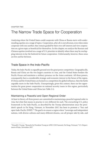 15
CHAPTER TWO
The Narrow Trade Space for Cooperation
Analyzing where the United States could cooperate with China or Russia starts with under-
standing equities on a range of topics. Cooperation, after all, is not altruism; even when states
cooperate with one another, they remain guided by their own self-interest and view coopera-
tion on a given topic as beneficial for themselves. In this chapter, we analyze the Russian and
Chinese equities involved on a range of U.S. priorities to identify where there may be overlap-
ping interests to lay the bedrock for future cooperation. Unfortunately, however, those areas
are few and far between.
Trade Space in the Indo-Pacific
Today, the Indo-Pacific is arguably ground zero for great power competition. Geographically,
Russia and China are the two largest countries in Asia, and the United States borders the
Pacific Ocean and maintains a military presence on the Asian continent. All three powers,
consequently, have a considerable strategic and economic interest in the future of the region.
If China and the United States are locked in a competition for global influence, then the battle
arguably starts in the Indo-Pacific. Unsurprisingly, given this context, there are few oppor-
tunities for great power cooperation on national security issues in this region, particularly
between the United States and China (see Table 2.1).
Maintaining a Peaceful and Open Regional Order
At least in theory, all three powers are committed to maintaining a peaceful regional order in
Asia, but what that means in practice is very different for each. The overarching U.S. policy
framework in the Indo-Pacific, as described by the Trump administration since the presi-
dent’s speech in Da Nang, Vietnam, in November 2017, has been to promote a “free and
open Indo-Pacific (FOIP).”1 The goal is to ensure a region where “sovereign and independent
nations, with diverse cultures and many different dreams, can all prosper side-by-side, and
1 Donald J. Trump, “Remarks by President Trump at APEC CEO Summit, Da Nang, Vietnam,” U.S. Depart-
ment of State, November 2017.
 