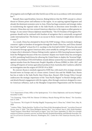 The Narrow Trade Space for Cooperation
17
of navigation and overflight and other lawful uses of the sea in accordance with international
law.”4
Beneath these superficialities, however, Beijing believes that the FOIP concept is a direct
threat to Chinese power and influence in the region. As an aspiring regional hegemon and
already the dominant economic actor in Asia, China has huge economic and strategic stakes
in transforming the regional order in the Indo-Pacific in directions more favorable to its
interests. China does not view avowed American objectives in the region as either genuine or
benign. As one senior Chinese diplomat stated bluntly, “The US Freedom of Navigation Pro-
gramme should not be confused with freedom of navigation that is universally recognized
under international law. The former is an excuse to throw America’s weight about wherever
it wants.”5
As a result, China has attempted to thwart the FOIP strategy. China routinely challenges
countries’ rights to freedom of navigation through the South China Sea, and China claimed
that it had “expelled” at least five U.S. warships in the first half of 2020.6 China has also used
its economic leverage against American allies, most notably by cutting off rare earth exports
to Japan after it detained a Chinese fishing trawler captain in 2010, banning banana imports
from the Philippines because of the two countries’ dispute over South China Sea sovereignty
in 2012, punishing South Korea for allowing the United States to deploy the Terminal High-
Altitude Area Defense (THAAD) ballistic missile defense system that was intended to defend
against missiles from the Democratic People’s Republic of Korea (DPRK) in 2016–2017, and
cutting off imports of various agricultural products from Australia after Canberra called for
an investigation into the origins of COVID-19 in 2020.7
By contrast, Russia is similarly opposed to FOIP, but, with much of its strategic attention
focused more on Europe and, to a lesser extent, Central Asia and the Middle East, Russia
has less at stake in the Indo-Pacific than China does. Russia’s 2016 Foreign Policy Concept
underscores the strategic importance of the “Asia-Pacific Region” to Russia’s foreign policy
and details Russia’s engagement with the region, often through constructs designed to coun-
ter American influence, such as the Shanghai Cooperation Organization and the Eurasian
4 U.S. Department of State, Office of the Spokesperson, “U.S.-China Diplomatic and Security Dialogue,”
November 9, 2018.
5 Liu Xiaoming, “China Will Not Tolerate US Military Muscle-Flexing Off Our Shores,” The Guardian,
June 27, 2018.
6 Liu Xuanzun, “PLA Expels US Warship Illegally Trespassing into S. China Sea,” Global Times, May 28,
2020.
7 Andrew Tillett, “Barley Backfire: Tariffs to Cost China $3.6b, Birmingham Reveals,” Australian Financial
Review, June 17, 2020; “The China-Philippine Banana War,” Asia Sentinel, June 6, 2012; Keith Bradsher,
“Amid Tensions, China Block Vital Exports to Japan,” New York Times, September 23, 2010. For a broader
analysis of Chinese economic coercion, see Peter Harrell, Elizabeth Rosenberg, and Edoardo Saravalle, Chi-
na’s Use of Coercive Economic Measures, Washington, D.C.: Center for a New American Security, June 11,
2018.
 