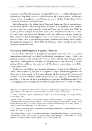 Vanishing Trade Space: Prospects for Great Power Cooperation in an Era of Competition
18
Economic Union.8 Like China, Russia views the FOIP concept as rooted in U.S. hegemonic
interests and designed to contain or exclude China and, by extension, Russia.9 As Moscow’s
Foreign Minister Sergey Lavrov noted, “Why do you need to call Asia-Pacific as Indo-Pacific?
The answer is evident—to exclude China.”10
In the abstract then, the United States, China, and Russia may share a common inter-
est in a stable, peaceful Indo-Pacific governed by the rule of law, but there is little common
ground beyond these vague generalities. Russia and China view the United States’ FOIP as
advancing American hegemonic interests, much as the United States views China and Rus-
sia’s own actions in a similar light. Moreover, with China and Russia largely in lockstep on
their worldviews, there is little apparent room to cooperate with one over the other. Still,
the three powers could at least try to cooperate on reducing the threat of accidental conflict
through further engagement in Track 1.5/Track 2 dialogues and via risk reduction and crisis
communication mechanisms.
Promoting and Preserving Regional Alliances
There is similarly little room for great power cooperation on the issue of the U.S. alliance
network in the Indo-Pacific. As DoD’s 2019 Indo-Pacific Strategy Report notes, U.S. allies and
partners constitute “a force multiplier for peace and interoperability, representing a durable,
asymmetric, and unparalleled advantage that no competitor or rival can match.”11 Unsur-
prisingly, China and Russia take a dim view of U.S. alliances in general and in the Indo-
Pacific in particular.
For the most part, China views American alliances as a threat. In the 1970s and early
1980s, China accepted U.S. alliances in the region as a way to deter Soviet aggression, and
China has, at times, valued the U.S.-Japan alliance’s role in restraining Tokyo’s perceived
ambition.12 Since the end of the Cold War, however, China has expressed a belief that Ameri-
ca’s alliances in the Indo-Pacific have outlived their purpose and should be disbanded. From
a security perspective, “Beijing interprets what Washington and its allies consider to be defen-
8 Ministry of Foreign Affairs of the Russian Federation, Foreign Policy Concept of the Russian Federation,
approved by President of the Russian Federation Vladimir Putin on November 30, 2016b.
9 Ekaterina Koldunova, “Russia’s Ambivalence About an Indo-Pacific Strategy,” Asia-Pacific Bulletin,
No. 476, May 6, 2019.
10 Ashok Sharma, “Russia Says US Indo-Pacific Strategy Is to Contain China,” The Diplomat, January 15,
2020; Sergey Lavrov, foreign minister of Russia, “Lavrov, Sergey, foreign minister of Russia, “Sergey Lavrov,
Foreign Minister of Russia, at Raisina Dialogue 2020,’” speech at Raisina Dialogue 2020, video, January 15,
2020,’” speech at Raisina Dialogue 2020, video, January 15, 2020.
11 DoD, Indo-Pacific Strategy Report: Preparedness, Partnerships, and Promoting a Networked Region, Wash-
ington, D.C., June 1, 2019, p. 16.
12 See the declassified accounts of Nixon’s discussions with Mao and Zhou during his 1972 trip to China.
William Burr, “Nixon’s Trip to China,” National Security Archive, December 11, 2003; Adam Liff, “China
and the U.S. Alliance System,” China Quarterly, Vol. 223, 2018, pp. 144–145.
 
