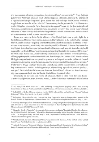 The Narrow Trade Space for Cooperation
19
sive measures as offensive provocations threatening China’s own security.”13 From Beijing’s
perspective, American alliances block Chinese regional ambitions, increase the chances of
a regional conflict spiraling into a great power war, and endanger vital Chinese economic
supply lines, such as the Malacca Strait.14 Consequently, in the place of the U.S. alliance net-
work, China has proposed a “new Asian security concept” based on the four principles of
“common, comprehensive, cooperative and sustainable security” that would place China at
the center of a new security architecture designed to tackle both economic and nontraditional
security concerns, as well as more interstate issues.15
Russia also views the Indo-Pacific alliances of the United States in a negative light, for a
host of reasons. Moscow views some American military alliances in the Indo-Pacific—such as
the U.S.-Japan alliance—as partly aimed at the containment of Russia and as a threat to Rus-
sian security interests, particularly over the disputed Kuril Islands.16 Russia also notes that
the United States has leveraged its Indo-Pacific alliances—such as with Australia—to build
support for the United States’ sanctions regime targeting Russia for its invasion of Ukraine.17
In other cases, Russia sees American treaty alliances as an obstacle to its economic interests,
although perhaps not an insurmountable one. For example, in October 2017, Russia and the
Philippines signed a defense cooperation agreement to designate areas for military technical
cooperation, including research, training, and the procurement of Russian defense articles.18
Under the “9-Bridge Strategy,” Russia and South Korea aim to enhance their cooperation in
key infrastructural sectors, including railways, shipbuilding, agriculture, marine products,
and gas.19 Particularly in the latter case, however, South Korea’s reliance on American secu-
rity guarantees may limit how far Russia–South Korea ties can develop.
Ultimately, in the zero-sum world of alliances, there is little room for Sino-Russo-
American cooperation. For China and Russia, American alliances in the Indo-Pacific are at
13 Liff, 2018, p. 139; Adam P. Liff and G. John Ikenberry, “Racing Toward Tragedy? China’s Rise, Military
Competition in the Asia Pacific, and the Security Dilemma,” International Security, Vol. 39, No. 2, Fall 2014.
14 DoD, 2019, p. 12. For Chinese concerns over its SLOC vulnerability, see Ian Storey, “China’s ‘Malacca
Dilemma,’” China Brief, Vol. 6, No. 8, April 12, 2006.
15 Xi Jinping, “New Asian Security Concept For New Progress in Security Cooperation,” speech at the
Fourth Summit of the Conference on Interaction and Confidence Building Measures in Asia, May 21, 2014.
16 Ministry of Foreign Affairs of the Russian Federation, “Acting Foreign Minister Sergey Lavrov’s Remarks
and Answers to Media Questions at a News Conference on Russia’s Diplomatic Performance in 2019
Moscow, January 17, 2020,” January 17, 2020.
17 Alexander Korolev, “Australia’s Approach to Cooperation with Russia,” Russia in Global Affairs, Decem-
ber 17, 2019; Elizabeth Buchanan, “What a New Russian Ambassador Might Mean for Relations with Aus-
tralia,” The Interpreter, Lowy Institute, May 27, 2019; Department of Foreign Affairs and Trade, Australia,
“Russian Sanctions Regime,” undated.
18 Anna Patricia L. Saberon, “Philippine Defense Cooperation with Russia: A Wake-Up Call for the United
States?” Asia-Pacific Bulletin, No. 444, October 24, 2018.
19 Liudmila Zakharova, “Economic Relations Between Russia and South Korea in the New Northern Policy,”
Korea Economic Institute of America, KEI Academic Paper Series, December 10, 2019.
 