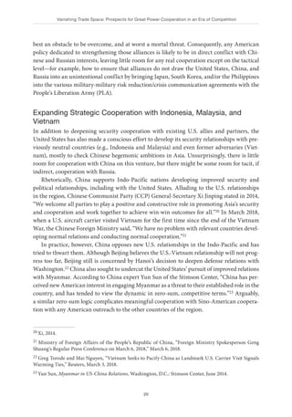 Vanishing Trade Space: Prospects for Great Power Cooperation in an Era of Competition
20
best an obstacle to be overcome, and at worst a mortal threat. Consequently, any American
policy dedicated to strengthening those alliances is likely to be in direct conflict with Chi-
nese and Russian interests, leaving little room for any real cooperation except on the tactical
level—for example, how to ensure that alliances do not draw the United States, China, and
Russia into an unintentional conflict by bringing Japan, South Korea, and/or the Philippines
into the various military-military risk reduction/crisis communication agreements with the
People’s Liberation Army (PLA).
Expanding Strategic Cooperation with Indonesia, Malaysia, and
Vietnam
In addition to deepening security cooperation with existing U.S. allies and partners, the
United States has also made a conscious effort to develop its security relationships with pre-
viously neutral countries (e.g., Indonesia and Malaysia) and even former adversaries (Viet-
nam), mostly to check Chinese hegemonic ambitions in Asia. Unsurprisingly, there is little
room for cooperation with China on this venture, but there might be some room for tacit, if
indirect, cooperation with Russia.
Rhetorically, China supports Indo-Pacific nations developing improved security and
political relationships, including with the United States. Alluding to the U.S. relationships
in the region, Chinese Communist Party (CCP) General-Secretary Xi Jinping stated in 2014,
“We welcome all parties to play a positive and constructive role in promoting Asia’s security
and cooperation and work together to achieve win-win outcomes for all.”20 In March 2018,
when a U.S. aircraft carrier visited Vietnam for the first time since the end of the Vietnam
War, the Chinese Foreign Ministry said, “We have no problem with relevant countries devel-
oping normal relations and conducting normal cooperation.”21
In practice, however, China opposes new U.S. relationships in the Indo-Pacific and has
tried to thwart them. Although Beijing believes the U.S.-Vietnam relationship will not prog-
ress too far, Beijing still is concerned by Hanoi’s decision to deepen defense relations with
Washington.22 China also sought to undercut the United States’ pursuit of improved relations
with Myanmar. According to China expert Yun Sun of the Stimson Center, “China has per-
ceived new American interest in engaging Myanmar as a threat to their established role in the
country, and has tended to view the dynamic in zero-sum, competitive terms.”23 Arguably,
a similar zero-sum logic complicates meaningful cooperation with Sino-American coopera-
tion with any American outreach to the other countries of the region.
20 Xi, 2014.
21 Ministry of Foreign Affairs of the People’s Republic of China, “Foreign Ministry Spokesperson Geng
Shuang’s Regular Press Conference on March 6, 2018,” March 6, 2018.
22 Greg Torode and Mai Nguyen, “Vietnam Seeks to Pacify China as Landmark U.S. Carrier Visit Signals
Warming Ties,” Reuters, March 3, 2018.
23 Yun Sun, Myanmar in US-China Relations, Washington, D.C.: Stimson Center, June 2014.
 