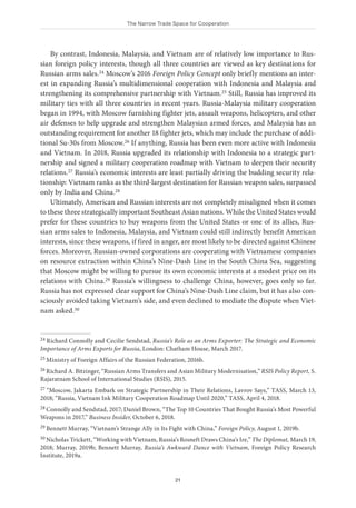 The Narrow Trade Space for Cooperation
21
By contrast, Indonesia, Malaysia, and Vietnam are of relatively low importance to Rus-
sian foreign policy interests, though all three countries are viewed as key destinations for
Russian arms sales.24 Moscow’s 2016 Foreign Policy Concept only briefly mentions an inter-
est in expanding Russia’s multidimensional cooperation with Indonesia and Malaysia and
strengthening its comprehensive partnership with Vietnam.25 Still, Russia has improved its
military ties with all three countries in recent years. Russia-Malaysia military cooperation
began in 1994, with Moscow furnishing fighter jets, assault weapons, helicopters, and other
air defenses to help upgrade and strengthen Malaysian armed forces, and Malaysia has an
outstanding requirement for another 18 fighter jets, which may include the purchase of addi-
tional Su-30s from Moscow.26 If anything, Russia has been even more active with Indonesia
and Vietnam. In 2018, Russia upgraded its relationship with Indonesia to a strategic part-
nership and signed a military cooperation roadmap with Vietnam to deepen their security
relations.27 Russia’s economic interests are least partially driving the budding security rela-
tionship: Vietnam ranks as the third-largest destination for Russian weapon sales, surpassed
only by India and China.28
Ultimately, American and Russian interests are not completely misaligned when it comes
to these three strategically important Southeast Asian nations. While the United States would
prefer for these countries to buy weapons from the United States or one of its allies, Rus-
sian arms sales to Indonesia, Malaysia, and Vietnam could still indirectly benefit American
interests, since these weapons, if fired in anger, are most likely to be directed against Chinese
forces. Moreover, Russian-owned corporations are cooperating with Vietnamese companies
on resource extraction within China’s Nine-Dash Line in the South China Sea, suggesting
that Moscow might be willing to pursue its own economic interests at a modest price on its
relations with China.29 Russia’s willingness to challenge China, however, goes only so far.
Russia has not expressed clear support for China’s Nine-Dash Line claim, but it has also con-
sciously avoided taking Vietnam’s side, and even declined to mediate the dispute when Viet-
nam asked.30
24 Richard Connolly and Cecilie Sendstad, Russia’s Role as an Arms Exporter: The Strategic and Economic
Importance of Arms Exports for Russia, London: Chatham House, March 2017.
25 Ministry of Foreign Affairs of the Russian Federation, 2016b.
26 Richard A. Bitzinger, “Russian Arms Transfers and Asian Military Modernisation,” RSIS Policy Report, S.
Rajaratnam School of International Studies (RSIS), 2015.
27 “Moscow, Jakarta Embark on Strategic Partnership in Their Relations, Lavrov Says,” TASS, March 13,
2018; “Russia, Vietnam Ink Military Cooperation Roadmap Until 2020,” TASS, April 4, 2018.
28 Connolly and Sendstad, 2017; Daniel Brown, “The Top 10 Countries That Bought Russia’s Most Powerful
Weapons in 2017,” Business Insider, October 6, 2018.
29 Bennett Murray, “Vietnam’s Strange Ally in Its Fight with China,” Foreign Policy, August 1, 2019b.
30 Nicholas Trickett, “Working with Vietnam, Russia’s Rosneft Draws China’s Ire,” The Diplomat, March 19,
2018; Murray, 2019b; Bennett Murray, Russia’s Awkward Dance with Vietnam, Foreign Policy Research
Institute, 2019a.
 