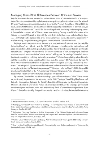 Vanishing Trade Space: Prospects for Great Power Cooperation in an Era of Competition
22
Managing Cross-Strait Differences Between China and Taiwan
For the past seven decades, Taiwan has been a central point of contention in U.S.-China rela-
tions. Since the cessation of formal diplomatic recognition and the termination of the Mutual
Defense Treaty upon the establishment of ties with the People’s Republic of China (PRC) in
1979, the United States has not maintained a formal security commitment to Taiwan. Still, as
the American Institute in Taiwan, the entity charged with executing and managing Amer-
ica’s unofficial relations with Taiwan, notes, maintaining “strong, unofficial relations with
Taiwan is a major U.S. goal, in line with the U.S. desire to further peace and stability in Asia.
. . . The United States believes that cross-Strait differences should be resolved peacefully.”31
Unfortunately, the prospects of great power cooperation on this issue are slim.
Beijing’s public statements treat Taiwan as a near-existential interest, one inextricably
linked to China’s very identity and the CCP’s legitimacy, regional security, nationalism, and
great power status. In his 2017 speech, President Xi stated, “Resolving the Taiwan question to
realize China’s complete reunification is the shared aspiration of all Chinese people, and is in
the fundamental interests of the Chinese nation,” adding that “Achieving China’s full reuni-
fication is essential to realizing national rejuvenation.”32 China has explicitly refused to rule
out the possibility of using force to achieve this goal. In a January 2019 speech on Taiwan, Xi
said, “We do not renounce the use of force and reserve the option of taking all necessary mea-
sures. This is to guard against external interference and a tiny number of separatists and their
separatist activities for ‘Taiwan independence.’”33 More recently, on May 29, 2020, General Li
Zuocheng, Chief of Staff of the PLA, reiterated China’s willingness to “take all necessary steps
to resolutely smash any separatist plots or actions” by Taiwan.34
By contrast, Russia does not view ensuring a peaceful resolution to China-Taiwan issues
as particularly important to its interests. In the 2001 Treaty of Good Neighborliness and
Friendly Cooperation Between the People’s Republic of China and the Russian Federation,
Moscow affirmed its One China Policy, acknowledged the PRC as the sole legal government
representing the whole of China, and opposed any form of Taiwanese independence from
China.35 Russia has stuck by that position ever since and has criticized Taiwan’s efforts to seek
31 American Institute in Taiwan, “U.S.-Taiwan Relations,” accessed June 19, 2020.
32 Xi Jinping, “Secure a Decisive Victory in Building a Moderately Prosperous Society in All Respects and
Strive for the Great Success of Socialism with Chinese Characteristics for a New Era,” speech at 19th Party
Congress, October 18, 2017.
33 Xi Jinping, “Working Together to Realize Rejuvenation of the Chinese Nation and Advance China’s
Peaceful Reunification,” speech at the Meeting Marking the 40th Anniversary of the Issuance of the Mes-
sage to Compatriots in Taiwan, January 2, 2019.
34 Minnie Chan, “Chinese General Says Beijing Will ‘Resolutely Smash’ Any Separatist Moves by Taiwan,”
South China Morning Post, May 30, 2020.
35 Treaty of Good Neighborliness and Friendly Cooperation Between the People’s Republic of China and the
Russian Federation, July 24, 2001.
 
