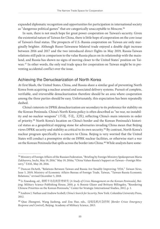 The Narrow Trade Space for Cooperation
23
expanded diplomatic recognition and opportunities for participation in international society
as “dangerous political games” that are categorically unacceptable to Moscow.36
In sum, there is not much hope for great power cooperation on Taiwan’s security. Given
the existential nature of Taiwan for China, there is little hope of cooperation on the core issue
of Taiwan’s final status. The prospects of U.S.-Russia cooperation on Taiwan are only mar-
ginally brighter. Although Russo-Taiwanese bilateral trade enjoyed a double digit increase
between 2016 and 2017 and the two introduced direct flights in May 2019, Russia-Taiwan
relations still pale in comparison to the value Russia places on its relationship with the main-
land, and Russia has shown no signs of moving closer to the United States’ position on Tai-
wan.37 In other words, the only real trade space for cooperation on Taiwan might be in pre-
venting accidental conflict over the issue.
Achieving the Denuclearization of North Korea
At first blush, the United States, China, and Russia share a similar goal of preventing North
Korea from acquiring a nuclear arsenal and associated delivery systems. Pursuit of complete,
verifiable, and irreversible denuclearization therefore should be an area where cooperation
among the three parties should be easy. Unfortunately, this expectation has been repeatedly
dashed.
China’s interests in DPRK denuclearization are secondary to its preference for stability on
the Korean Peninsula. China’s North Korea policy is often described as “no war, no instabil-
ity and no nuclear weapons” (不战, 不乱, 无核), reflecting China’s main interests in order
of priority.38 North Korea’s location on China’s border and the Korean Peninsula’s histori-
cal status as a geopolitical stepping stone for adversaries invading China mean that Beijing
views DPRK security and stability as critical to its own security.39 By contrast, North Korea’s
nuclear program specifically is a concern to China. Beijing is very worried that the United
States will conduct a preemptive strike on DPRK nuclear facilities, or otherwise start a war
on the Korean Peninsula that spills across the border into China.40 While analysts have some-
36 Ministry of Foreign Affairs of the Russian Federation, “Briefing by Foreign Ministry Spokesperson Maria
Zakharova, Sochi, May 19, 2016,” May 19, 2016a; “China Values Russia’s Support on Taiwan—Foreign Min-
istry,” TASS, May 20, 2016.
37 Duncan DeAeth, “Relations Between Taiwan and Russia Are Steadily Improving: VOA,” Taiwan News,
June 5, 2019; Ministry of Economic Affairs Bureau of Foreign Trade, Taiwan, “Taiwan-Russia Economic
Relations,” revised December 5, 2018.
38 Li Xiaodong, ed., 朝鲜半岛危机管理研究 [A Study of Crisis Management on the Korean Peninsula], Bei-
jing: Military Science Publishing House, 2010, p. 4; Bonnie Glaser and Brittany Billingsley, “Reordering
Chinese Priorities on the Korean Peninsula,” Center for Strategic International Studies, 2012, p. 1.
39 Andrew J. Nathan and Andrew Scobell, China’s Search for Security, New York: Columbia University Press,
2012.
40 Qiao Zhongwei, Wang Jiasheng, and Zou Hao, eds., 边境危机应急控制 [Border Crises Emergency
Response and Control], Beijing: Academy of Military Science, 2013.
 