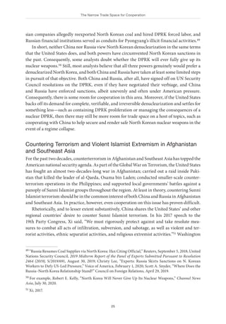 The Narrow Trade Space for Cooperation
25
sian companies allegedly reexported North Korean coal and hired DPRK forced labor, and
Russian financial institutions served as conduits for Pyongyang’s illicit financial activities.49
In short, neither China nor Russia view North Korean denuclearization in the same terms
that the United States does, and both powers have circumvented North Korean sanctions in
the past. Consequently, some analysts doubt whether the DPRK will ever fully give up its
nuclear weapons.50 Still, most analysts believe that all three powers genuinely would prefer a
denuclearized North Korea, and both China and Russia have taken at least some limited steps
in pursuit of that objective. Both China and Russia, after all, have signed off on UN Security
Council resolutions on the DPRK, even if they have negotiated their verbiage, and China
and Russia have enforced sanctions, albeit unevenly and often under American pressure.
Consequently, there is some room for cooperation in this area. Moreover, if the United States
backs off its demand for complete, verifiable, and irreversible denuclearization and settles for
something less—such as containing DPRK proliferation or managing the consequences of a
nuclear DPRK, then there may still be more room for trade space on a host of topics, such as
cooperating with China to help secure and render safe North Korean nuclear weapons in the
event of a regime collapse.
Countering Terrorism and Violent Islamist Extremism in Afghanistan
and Southeast Asia
For the past two decades, counterterrorism in Afghanistan and Southeast Asia has topped the
American national security agenda. As part of the Global War on Terrorism, the United States
has fought an almost two-decades-long war in Afghanistan; carried out a raid inside Paki-
stan that killed the leader of al-Qaeda, Osama bin Laden; conducted smaller-scale counter­
terrorism operations in the Philippines; and supported local governments’ battles against a
panoply of Sunni Islamist groups throughout the region. At least in theory, countering Sunni
Islamist terrorism should be in the common interest of both China and Russia in Afghanistan
and Southeast Asia. In practice, however, even cooperation on this issue has proven difficult.
Rhetorically, and to lesser extent substantively, China shares the United States’ and other
regional countries’ desire to counter Sunni Islamist terrorism. In his 2017 speech to the
19th Party Congress, Xi said, “We must rigorously protect against and take resolute mea-
sures to combat all acts of infiltration, subversion, and sabotage, as well as violent and ter-
rorist activities, ethnic separatist activities, and religious extremist activities.”51 Washington
49 “Russia Resumes Coal Supplies via North Korea: Ifax Citing Official,” Reuters, September 5, 2018; United
Nations Security Council, 2019 Midterm Report of the Panel of Experts Submitted Pursuant to Resolution
2464 (2019), S/2019/691, August 30, 2019; Christy Lee, “Experts: Russia Skirts Sanctions on N. Korean
Workers to Defy US-Led Pressure,” Voice of America, February 1, 2020; Scott A. Snyder, “Where Does the
Russia–North Korea Relationship Stand?” Council on Foreign Relations, April 29, 2019.
50 For example, Robert E. Kelly, “North Korea Will Never Give Up Its Nuclear Weapons,” Channel News
Asia, July 30, 2020.
51 Xi, 2017.
 