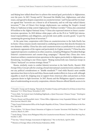 Vanishing Trade Space: Prospects for Great Power Cooperation in an Era of Competition
26
and Beijing have talked about how to achieve this mutual goal, particularly in Afghanistan,
over the years. In 2017, Trump and Xi “discussed the Middle East, Afghanistan, and other
issues, and agreed to deepen cooperation on counterterrorism,” and Trump said the two lead-
ers agreed that “terrorists are a threat to all of humanity, and we will stop radical Islamic
terrorism.”52 One of China’s first foreign deployments was sending the People’s Armed
Police to Tajikistan to help control Afghanistan’s Wakhan Corridor.53 China also committed
$70 million to the Afghan National Army.54 China also expressed interest in future counter-
terrorism operations. Its 2019 defense white paper calls on the PLA to “fulfill [its] interna-
tional responsibilities and obligations, and provide more public security goods,” in part by
countering the growing threat of terrorism.55
At the same time, cooperation with China on counterterrorism in the Indo-Pacific has
its limits. China remains mostly interested in combating terrorism that directly threatens its
own domestic stability. China has also used counterterrorism as justification to crack down
on domestic opponents of the regime and particularly its Uyghur minority.56 China has also
supported repressive crackdowns in other countries, including Philippines President Rodrigo
Duterte’s counterterrorist and counter-drug campaigns.57 Beyond that, China also views
American military counterterrorism operations in the region, particularly in Afghanistan, as
threatening. According to one China expert, “Beijing instinctively sees American troops in
China’s ‘backyard’ as a serious strategic threat.”58
Russia, similarly, wants to combat Islamist terrorism in the Indo-Pacific. Russia’s 2016
Foreign Policy Concept calls for creating a broad international counterterrorist coalition with-
out any political considerations or “double standards.”59 And while Russia’s most notable
operations have been in Syria and Libya, Russia made modest efforts in Asia as well, although
arguably as much for chipping away at support from American allies and partners as from
a genuine desire to fight terrorism. In 2017, Russia and the Philippines signed a memoran-
dum of understanding on security cooperation, wherein Moscow offered Manila access to its
52 Donald J. Trump and Xi Jinping, “Remarks by President Trump and President Xi of China in Joint Press
Statement,” U.S. White House, November 9, 2017.
53 Gerry Shih, “In Central Asia’s Forbidding Highlands, a Quiet Newcomer: Chinese Troops,” Washington
Post, February 18, 2019.
54 Jessica Donati and Ehsanullah Amiri, “China Offers Afghanistan Army Expanded Military Aid,” Wall
Street Journal, March 9, 2016.
55 State Council Information Office of the People’s Republic of China, “China’s National Defense in the New
Era,” July 2019.
56 Lisa Schlein, “US Warns China’s Detention of Uighurs to Counter Terrorism Will Backfire,” Voice of
America, March 14, 2019.
57 Sarah Zheng, “China Arms Philippine Police for Counterterrorism Mission,” South China Morning Post,
October 5, 2017.
58 Yun Sun, “China’s Strategic Assessment of Afghanistan,” War on the Rocks, April 8, 2020.
59 Ministry of Foreign Affairs of the Russian Federation, 2016b.
 