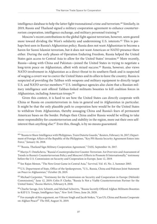The Narrow Trade Space for Cooperation
27
intelligence database to help the latter fight transnational crime and terrorism.60 Similarly, in
2019, Russia and Thailand signed a military cooperation agreement to enhance counterter-
rorism cooperation, intelligence exchange, and military personnel training.61
Moscow’s recent contributions to the global fight against terrorism, however, seem geared
more toward dividing the West’s solidarity and undermining U.S. interests.62 This is per-
haps best seen in Russia’s Afghanistan policy. Russia does not want Afghanistan to become a
haven for Sunni Islamist terrorism, but it does not want American or NATO presence there
either. During the early phases of Operation Enduring Freedom, Russia helped the United
States gain access to Central Asia to allow for the United States’ invasion.63 More recently,
Russia—along with China and Pakistan—joined the United States in trying to negotiate a
long-term peace on Afghanistan, albeit with mixed success.64 Russia, however, also views
NATO involvement in Afghanistan as a direct threat to its southern flank and is suspected
of waging a covert war to coerce the United States and its allies to leave the country. Russia is
suspected of providing the Taliban with weapons and military equipment to directly target
U.S. and NATO service members.65 U.S. intelligence agencies also claim that a Russian mil-
itary intelligence unit offered Taliban-linked militants bounties to kill coalition forces in
Afghanistan, including American troops.66
Given this context, it is hard to see how the United States can directly cooperate with
China or Russia on counterterrorism in Asia in general and in Afghanistan in particular.
It might be that the only plausible path to cooperation here would be for the United States
to withdraw from Afghanistan, thereby assuaging China and Russia’s fears of permanent
American bases on the border. Perhaps then China and/or Russia would be willing to take
more responsibility for counterterrorism and stability in the region, more out their own self-
interest than anything else.67 Even this, though, is by no means guaranteed.
60 “Russia to Share Intelligence with Philippines, Train Duterte Guards,” Reuters, February 16, 2017; Depart-
ment of Foreign Affairs of the Republic of the Philippines, “Key PH-Russia Security Agreement Enters into
Force,” January 16, 2018.
61 “Russia, Thailand Sign Military Cooperation Agreement,” TASS, September 14, 2017.
62 Mariya Y. Omelicheva, “Russia’s Counterproductive Counter-Terrorism: An Overview and Assessment of
Trends in Russia’s Counterterrorism Policy and Moscow’s Efforts to Promote It Internationally,” testimony
before the U.S. Commission on Security and Cooperation in Europe, June 12, 2019.
63 See Rajan Menon, “The New Great Game in Central Asia,” Survival, Vol. 45, No. 2, Summer 2003.
64 U.S. Department of State, Office of the Spokesperson, “U.S., Russia, China and Pakistan Joint Statement
on Peace in Afghanistan,” October 28, 2019.
65 Michael Carpenter, “Testimony for the Commission on Security and Cooperation in Europe (Helsinki
Commission),” June 12, 2019; Colin P. Clarke, “Russia Is Not a Viable Counterterrorism Partner for the
United States,” Russia Matters, February 8, 2018.
66 Charlie Savage, Eric Schmitt, and Michael Schwirtz, “Russia Secretly Offered Afghan Militants Bounties
to Kill U.S. Troops, Intelligence Says,” New York Times, June 26, 2020.
67 For example of this argument, see Vikram Singh and Jacob Stokes, “Can US, China and Russia Cooperate
on Afghan Peace?” The Hill, August 31, 2019.
 
