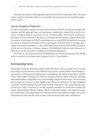 Vanishing Trade Space: Prospects for Great Power Cooperation in an Era of Competition
iv
This report documents work originally shared with the DAF in September 2020. The draft
report, issued in September 2020, was reviewed by formal peer reviewers and DAF subject-
matter experts.
Human Subjects Protection
RAND is committed to ethical and respectful treatment of RAND research participants and
complies with all applicable laws and regulations, including the Federal Policy for the Pro-
tection of Human Subjects, also known as the “Common Rule.” The research described in
this report was screened and, if necessary, reviewed by RAND’s Human Subjects Protection
Committee, which serves as RAND’s institutional review board (IRB) charged with ensuring
the ethical treatment of individuals who are participants in RAND projects through obser-
vation, intervention, interaction, or use of data about them. RAND’s Federalwide Assurance
(FWA) for the Protection of Human Subjects (FWA00003425, effective until February 18,
2026) serves as our assurance of compliance with federal regulations.
The views of any unnamed sources are solely their own and do not represent the official
policy or position of any department or agency of the U.S. government.
Acknowledgments
This project would not have been possible without the efforts of many people. First, we would
like to thank LeeAnn Borman, Scott Wheeler, Gerry Sohan, and Jim Welton of the Headquar-
ters Air Force A5S for sponsoring the project and guiding it through its many phases. RAND
Project AIR FORCE Strategy and Doctrine Program Director Stacie Pettyjohn provided
invaluable feedback and guidance on earlier briefings and draft of this report. We also would
like to thank our reviewers, James Dobbins and Thomas G. Mahnken, for their insightful
comments. Finally, although, because of the COVID-19 pandemic, this project did not draw
as heavily on expert interviews as we had originally intended, we would like to thank the
dozens of government officials, military officers, think tank analysts, and academics across
the United States, Israel, and Jordan who volunteered their time and their insights. We cannot
thank them by name, but this work is richer and more nuanced for their contributions.
 