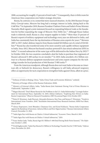 The Narrow Trade Space for Cooperation
29
2008, accounting for roughly 15 percent of total trade.75 Consequently, there is little room for
American-Sino cooperation over India’s strategic direction.
Russia, by contrast, is in a somewhat more nuanced situation. As the 2016 Russian Foreign
Policy Concept notes, Moscow has long had a strategic interest in India, dating back to the
Cold War.76 In September 2019, Russian President Vladimir Putin and India’s Prime Minister
Narendra Modi signed a joint statement focused on expanding bilateral trade as the founda-
tion for further expanding the range of Moscow–New Delhi ties.77 Although Russo-Indian
trade is relatively small, Russia is a key weapon supplier to India.78 More than 25 percent of
Russia’s exports of military equipment and technology every year are delivered to India, and
India has consistently been the top destination of Russian arms exports for years.79 Between
2007 to 2017, India’s defense imports from Russia totaled $24 billion out of a total of $34 bil-
lion.80 Russia has also transferred some of its more sensitive and capable military equipment
to India. Since 2012, Moscow has leased a nuclear-powered B-class attack submarine (SSN) to
India.81 A second submarine of the same type will be delivered to the Indian Navy by 2025.82
In October 2018, the two countries concluded a deal for India to purchase four regiments of
Russia’s advanced S-400 surface-to-air missiles.83 In 2019, India awarded a $1.2 billion con-
tract to a Russian defense equipment manufacturer and arms export company for the tech-
nology transfer for local production of 464 Russian T-90S tanks.84
From the American standpoint, although Russia does not want India to become an Amer-
ican ally or bulwark for democracy, Russia’s willingness to sell India advanced weaponry
offers an opportunity for tacit cooperation to strengthen India against China, albeit at a price.
75 Embassy of India in Beijing, China, “India-China Trade and Economic Relations,” undated.
76 Ministry of Foreign Affairs of the Russian Federation, 2016b.
77 Ministry of External Affairs, India, “India-Russia Joint Statement During Visit of Prime Minister to
Vladivostok,” September 5, 2019.
78 Megan Maxwell, “Don’t Blame Russia for the Problems in the U.S.-India Relationship,” Carnegie Endow-
ment for International Peace, September 16, 2019; Aleksei Zakharov, “Exploring New Drivers in India-
Russia Cooperation,” Observer Research Foundation, ORF Occasional Paper #124, October 2017.
79 Pieter D. Wezeman, Aude Fleurant, Alexandra Kuimova, Nan Tian, and Siemon T. Wezeman, “Trends in
International Arms Transfers, 2018,” Stockholm International Peace Research Institute, SIPRI Fact Sheet,
March 2019.
80 Alexey Kupriyanov, Amit Bhandari, Chaitanya Giri, and Kunal Kulkarni, “Russia-India Cooperation
Against the Backdrop of Sanctions: Adverse Effects and New Opportunities,” Russian International Affairs
Council, November 15, 2018.
81 “India Signs Pact with Russia on Chakra-3 Attack Submarine,” Economic Times, March 8, 2019.
82 “India Signs Pact with Russia on Chakra-3 Attack Submarine,” 2019.
83 Franz-Stefan Gady, “India, Russia Sign $5.5 Billion S-400 Deal During Modi-Putin Summit,” The Diplo-
mat, October 5, 2018.
84 Vivek Raghuvanshi, “India Pays Russia $1.2 Billion in Technology Transfer Fees for T-90S Tanks,” Defense
News, November 26, 2019.
 