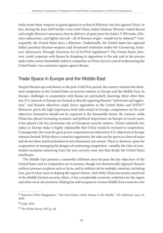 Vanishing Trade Space: Prospects for Great Power Cooperation in an Era of Competition
30
India wants these weapons to guard against its archrival Pakistan, but also against China. In
fact, during the June 2020 border crisis with China, India’s Defense Minister visited Russia
and sought Moscow’s assurances that its delivery of spare parts for India’s T-90S tanks, Kilo-
class submarines, and fighter aircraft—all of Russian origin—would not be delayed.85 Con-
sequently, the United States faces a dilemma. Traditionally, the United States has opposed
India’s purchase Russian weapons and threatened retaliation under the Countering Amer-
ica’s Adversaries Through Sanctions Act (CAATSA) legislation.86 The United States, how-
ever, could cooperate with Russia by dropping its opposition to the sale and in the process
make India a more formidable military competitor to China, but at a cost of undermining the
United States’ own sanctions regime against Russia.
Trade Space in Europe and the Middle East
Despite Russia’s ups and downs in the post–Cold War period, the country remains the domi-
nant competitor to the United States on security matters in Europe and the Middle East. In
Europe, challenges to cooperation with Russia are particularly daunting: More often than
not, U.S. interests in Europe are framed as directly opposing Russian “subversion and aggres-
sion,” and Russian objectives imply direct opposition to the United States and NATO.87
Moreover, given the high importance both sides attach to Europe, compromise on the core
objectives themselves should not be expected in the foreseeable future. By contrast, while
China has placed increasing economic and political importance on Europe in recent years,
it has played a far less prominent role on European security matters. China’s relatively low
stakes in Europe make it highly implausible that China would be inclined to cooperation.
Consequently, the room for great power cooperation on substantive U.S. objectives in Europe
remains limited: While there is room for negotiation, the sides are far apart on a host of issues
and do not show much inclination to turn discussion into action. There is, however, space for
cooperation on managing the dangers of continuing competition—notably, the risks of unin-
tended escalation stemming from the very security issue sets that divide the United States
and Russia.
The Middle East presents a somewhat different story because the key objectives of the
United States and its competitors are in tension, though not diametrically opposed. Russia’s
military presence in places such as Syria, and its military aid to multiple countries, including
Iran, give it a key voice in shaping the region’s future. And while China has mostly stayed out
of the Middle Eastern security affairs, it has considerable economic ambitions for the region
and relies on its oil; moreover, Beijing has sold weapons to various Middle East countries over
85 Rajeswari Pillai Rajagopalan, “The Sino-Indian Clash: Russia in the Middle,” The Diplomat, June 25,
2020.
86 Gady, 2018.
87 The White House, 2017, p. 48.
 