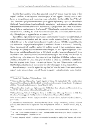 Vanishing Trade Space: Prospects for Great Power Cooperation in an Era of Competition
32
Despite these equities, China has remained a relatively minor player in many of the
region’s conflicts. According to its 2016 white paper, China supports “seeking political reso-
lution to hotspot issues, and promoting peace and stability in the Middle East.”90 In July
2017, President Xi proposed a limited four-point approach promoting a political settlement of
the Israeli-Palestine issue, broadly calling for a resolution via development and cooperation
between the Palestinians and Israel.91 Additionally, Xi proposed a China-Israel-Palestine tri-
lateral dialogue mechanism shortly afterward.92 China has also appointed special envoys for
major hotspots, including the Israeli-Palestinian issue in 2002 and Syria in 2016.93 Addition-
ally, China pledged to support Syrian reconstruction.94
Beyond these diplomatic overtures, China’s commitment of resources toward Middle East
stability has remained modest, with few concrete results. Most significantly, China has con-
tributed troops to the United Nations Interim Force In Lebanon (UNIFIL) since 2006, with
419 noncombat troops primarily deployed in southern Lebanon in mid-2020.95 Financially,
China has committed roughly a paltry $50 million toward Syrian humanitarian causes,
including a 2017 pledge by Xi for $30 million for refugees.96 China reportedly pledged $2 bil-
lion toward an industrial park in Syria in 2017, but it is unclear how much has actually been
invested so far.97 China’s economic investments in the region have mostly been focused on
profit-seeking rather than more benevolent actions. Xi pledged $20 billion in loans to the
Middle East in 2018, but China only gave $15 million in actual aid for Palestine and $91 mil-
lion split between Syria, Yemen, Lebanon, and Jordan.98 In sum, China remains involved in
the Middle East but has made mostly symbolic efforts to support its long-term stability.
Russia has deeper ties to the region. During the Cold War, the Soviet Union was one of the
region’s major powerbrokers, a mantle Russia is arguably trying to reclaim today. Strategi-
90 “China’s Arab Policy Paper,” Xinhua, January 2016.
91 Ministry of Foreign Affairs of the People’s Republic of China, “Xi Jinping Holds Talks with President
Mahmoud Abbas of Palestine: The Two Heads of State Stress to Promote the Comprehensive Development
of China-Palestine Friendly Cooperative Cause,” July 18, 2017b.
92 Yannis Stivachtis, Conflict and Diplomacy in the Middle East: External Actors and Regional Rivalries,
Bristol, UK: E-International Relations Publishing, 2018, p. 82.
93 Zheng Guihong, “China’s First Special Envoy to Middle East,” China.org, November 8, 2002; Ben
Blanchard, “China Appoints First Special Envoy for Syria Crisis,” Reuters, March 29, 2016.
94 “Xi Expounds China’s Position on Syrian Conflict, Venezuelan Crisis, Iran’s Nuclear Issue,” Xinhua,
June 5, 2019.
95 United Nations Interim Force in Lebanon (UNIFIL), “UNIFIL Troop-Contributing Countries,” accessed
June 10, 2020; “Chinese Peacekeepers in UNIFIL Complete 17th Rotation in Lebanon,” Xinhua, May 28,
2019.
96 John Calabrese, “China and Syria: In War and Reconstruction,” Middle East Institute, July 9, 2019.
97 Liu Zhen, “US Withdrawal from Syria Leaves China’s Plans for Investment Up in the Air, Analysts Say,”
South China Morning Post, December 29, 2018.
98 Christian Shepherd, “China’s Xi Pledges $20 Billion in Loans to Revive Middle East,” Reuters, July 9, 2018.
 