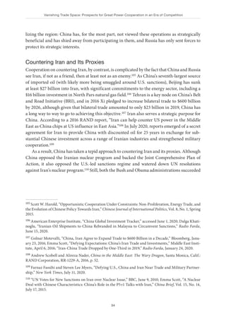 Vanishing Trade Space: Prospects for Great Power Cooperation in an Era of Competition
34
lizing the region: China has, for the most part, not viewed these operations as strategically
beneficial and has shied away from participating in them, and Russia has only sent forces to
protect its strategic interests.
Countering Iran and Its Proxies
Cooperation on countering Iran, by contrast, is complicated by the fact that China and Russia
see Iran, if not as a friend, then at least not as an enemy.105 As China’s seventh-largest source
of imported oil (with likely more being smuggled around U.S. sanctions), Beijing has sunk
at least $27 billion into Iran, with significant commitments to the energy sector, including a
$16 billion investment in North Pars natural gas field.106 Tehran is a key node on China’s Belt
and Road Initiative (BRI), and in 2016 Xi pledged to increase bilateral trade to $600 billion
by 2026, although given that bilateral trade amounted to only $23 billion in 2019, China has
a long way to way to go to achieving this objective.107 Iran also serves a strategic purpose for
China. According to a 2016 RAND report, “Iran can help counter US power in the Middle
East as China chips at US influence in East Asia.”108 In July 2020, reports emerged of a secret
agreement for Iran to provide China with discounted oil for 25 years in exchange for sub-
stantial Chinese investment across a range of Iranian industries and strengthened military
cooperation.109
As a result, China has taken a tepid approach to countering Iran and its proxies. Although
China opposed the Iranian nuclear program and backed the Joint Comprehensive Plan of
Action, it also opposed the U.S.-led sanctions regime and watered down UN resolutions
against Iran’s nuclear program.110 Still, both the Bush and Obama administrations succeeded
105 Scott W. Harold, “Opportunistic Cooperation Under Constraints: Non-Proliferation, Energy Trade, and
the Evolution of Chinese Policy Towards Iran,” Chinese Journal of International Politics, Vol. 8, No. 1, Spring
2015.
106 American Enterprise Institute, “China Global Investment Tracker,” accessed June 1, 2020; Dalga Khati-
noglu, “Iranian Oil Shipments to China Rebranded in Malaysia to Circumvent Sanctions,” Radio Farda,
June 15, 2020.
107 Golnar Motevalli, “China, Iran Agree to Expand Trade to $600 Billion in a Decade,” Bloomberg, Janu-
ary 23, 2016; Emma Scott, “Defying Expectations: China’s Iran Trade and Investments,” Middle East Insti-
tute, April 6, 2016; “Iran-China Trade Dropped by One-Third in 2019,” Radio Farda, January 24, 2020.
108 Andrew Scobell and Alireza Nader, China in the Middle East: The Wary Dragon, Santa Monica, Calif.:
RAND Corporation, RR-1229-A, 2016, p. 52.
109 Farnaz Fassihi and Steven Lee Myers, “Defying U.S., China and Iran Near Trade and Military Partner-
ship,” New York Times, July 11, 2020.
110 “UN Votes for New Sanctions on Iran over Nuclear Issue,” BBC, June 9, 2010; Emma Scott, “A Nuclear
Deal with Chinese Characteristics: China’s Role in the P5+1 Talks with Iran,” China Brief, Vol. 15, No. 14,
July 17, 2015.
 