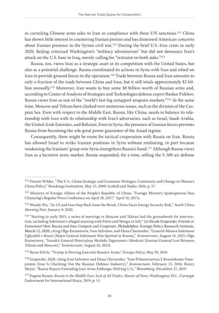 The Narrow Trade Space for Cooperation
35
in curtailing Chinese arms sales to Iran in compliance with these UN sanctions.111 China
has shown little interest in countering Iranian proxies and has dismissed American concerns
about Iranian presence in the Syrian civil war.112 During the brief U.S.-Iran crisis in early
2020, Beijing criticized Washington’s “military adventurism” but did not denounce Iran’s
attack on the U.S. base in Iraq, merely calling for “restraint on both sides.”113
Russia, too, views Iran as a strategic asset in its competition with the United States, but
also as a potential challenge. Russia coordinated its actions in Syria with Iran and relied on
Iran to provide ground forces in the operation.114 Trade between Russia and Iran amounts to
only a fraction of the trade between China and Iran, but it still totals approximately $2 bil-
lion annually.115 Moreover, Iran wants to buy some $8 billion worth of Russian arms and,
according to Center of Analysis of Strategies and Technologiesdefense expert Ruslan Pukhov,
Russia views Iran as one of the “world’s last big untapped weapons markets.”116 At the same
time, Moscow and Tehran have clashed over numerous issues, such as the division of the Cas-
pian Sea. Even with respect to the Middle East, Russia, like China, needs to balance its rela-
tionship with Iran with its relationship with Iran’s adversaries, such as Israel, Saudi Arabia,
the United Arab Emirates, and Bahrain. Even in Syria, the presence of Iranian forces prevents
Russia from becoming the sole great power guarantor of the Assad regime.
Consequently, there might be room for tactical cooperation with Russia on Iran. Russia
has allowed Israel to strike Iranian positions in Syria without retaliating, in part because
weakening the Iranians’ grasp over Syria strengthens Russia’s hand.117 Although Russia views
Iran as a lucrative arms market, Russia suspended, for a time, selling the S-300 air defense
111 Dennis Wilder, “The U.S.-China Strategic and Economic Dialogue: Continuity and Change in Obama’s
China Policy,” Brookings Institution, May 15, 2009; Scobell and Nader, 2016, p. 57.
112 Ministry of Foreign Affairs of the People’s Republic of China, “Foreign Ministry Spokesperson Hua
Chunying’s Regular Press Conference on April 10, 2017,” April 10, 2017a.
113 Wendy Wu, “As US and Iran Step Back from the Brink, China Faces Energy Security Risk,” South China
Morning Post, January 9, 2020.
114 “Starting in early 2015, a series of meetings in Moscow and Tehran laid the groundwork for interven-
tion, including Soleimani’s alleged meeting with Putin and Shoigu in July” (in Nicole Grajewski, Friends or
Frenemies? How Russia and Iran Compete and Cooperate, Philadelphia: Foreign Policy Research Institute,
March 12, 2020, citing Olga Kuznetsova, Ivan Safronov, and Elena Chernenko, “General-Maiora Suleimani
Uglyadeli v Rossii [Major General Soleimani Was Spotted in Russia],” Kommersant, August 14, 2015; Olga
Kuznetsova, “Iranskii General Poteryalsya Mezhdu Tegeranom i Moskvoi [Iranian General Lost Between
Tehran and Moscow],” Kommersant, August 14, 2015).
115 Reese Erlich, “Trump Is Driving Iran into Russia’s Arms,” Foreign Policy, May 29, 2019.
116 Grajewski, 2020, citing Ivan Safronov and Elena Chernenko, “Iran Pritsenivaetsya k Rossiiskomu Voen-
promu [Iran Is Checking Out the Russian Defence Industry],” Kommersant, February 15, 2016; Henry
Meyer, “Russia Rejects Extending Iran Arms Embargo, Defying U.S.,” Bloomberg, December 27, 2019.
117 Eugene Rumer, Russia in the Middle East: Jack of All Trades, Master of None, Washington, D.C.: Carnegie
Endowment for International Peace, 2019, p. 15.
 