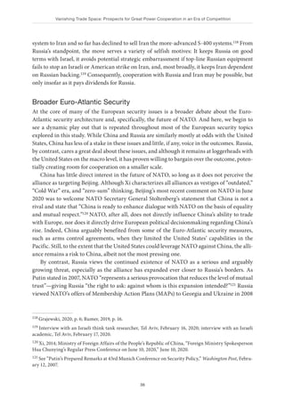 Vanishing Trade Space: Prospects for Great Power Cooperation in an Era of Competition
36
system to Iran and so far has declined to sell Iran the more-advanced S-400 systems.118 From
Russia’s standpoint, the move serves a variety of selfish motives: It keeps Russia on good
terms with Israel, it avoids potential strategic embarrassment if top-line Russian equipment
fails to stop an Israeli or American strike on Iran, and, most broadly, it keeps Iran dependent
on Russian backing.119 Consequently, cooperation with Russia and Iran may be possible, but
only insofar as it pays dividends for Russia.
Broader Euro-Atlantic Security
At the core of many of the European security issues is a broader debate about the Euro-
Atlantic security architecture and, specifically, the future of NATO. And here, we begin to
see a dynamic play out that is repeated throughout most of the European security topics
explored in this study. While China and Russia are similarly mostly at odds with the United
States, China has less of a stake in these issues and little, if any, voice in the outcomes. Russia,
by contrast, cares a great deal about these issues, and although it remains at loggerheads with
the United States on the macro level, it has proven willing to bargain over the outcome, poten-
tially creating room for cooperation on a smaller scale.
China has little direct interest in the future of NATO, so long as it does not perceive the
alliance as targeting Beijing. Although Xi characterizes all alliances as vestiges of “outdated,”
“Cold War” era, and “zero-sum” thinking, Beijing’s most recent comment on NATO in June
2020 was to welcome NATO Secretary General Stoltenberg’s statement that China is not a
rival and state that “China is ready to enhance dialogue with NATO on the basis of equality
and mutual respect.”120 NATO, after all, does not directly influence China’s ability to trade
with Europe, nor does it directly drive European political decisionmaking regarding China’s
rise. Indeed, China arguably benefited from some of the Euro-Atlantic security measures,
such as arms control agreements, when they limited the United States’ capabilities in the
Pacific. Still, to the extent that the United States could leverage NATO against China, the alli-
ance remains a risk to China, albeit not the most pressing one.
By contrast, Russia views the continued existence of NATO as a serious and arguably
growing threat, especially as the alliance has expanded ever closer to Russia’s borders. As
Putin stated in 2007, NATO “represents a serious provocation that reduces the level of mutual
trust”—giving Russia “the right to ask: against whom is this expansion intended?”121 Russia
viewed NATO’s offers of Membership Action Plans (MAPs) to Georgia and Ukraine in 2008
118 Grajewski, 2020, p. 6; Rumer, 2019, p. 16.
119 Interview with an Israeli think tank researcher, Tel Aviv, February 16, 2020; interview with an Israeli
academic, Tel Aviv, February 17, 2020.
120 Xi, 2014; Ministry of Foreign Affairs of the People’s Republic of China, “Foreign Ministry Spokesperson
Hua Chunying’s Regular Press Conference on June 10, 2020,” June 10, 2020.
121 See “Putin’s Prepared Remarks at 43rd Munich Conference on Security Policy,” Washington Post, Febru-
ary 12, 2007.
 