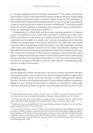 The Narrow Trade Space for Cooperation
37
as a “strategic challenge with serious strategic consequences.”122 The prospect of Ukrainian
and Georgian accession would expand NATO’s presence on Russia’s doorstep, further pulling
both countries out of Russia’s sphere of influence. Indeed, Georgia in 2009 and Ukraine in
2018 exited Russia’s Commonwealth of Independent States, since, as Georgia stated explicitly,
a country “cannot be part of two military structures simultaneously.”123 Even farther afield,
Russia views NATO expansion as threatening: Russia sponsored a coup in a failed effort to
prevent tiny Montenegro from joining the alliance.124
Fundamentally, the United States and Russia have opposing approaches to European
security: The United States views NATO as the cornerstone to European peace; Russia views
NATO as a hinderance to peace and as an outdated construct that should not exist. Still,
cooperation may be possible on a smaller scale—in terms of managing risks of intentional
escalation and easing tensions between Russia and NATO—since both sides want to avoid
an all-out conflict. In general, this could take two forms. First, the United States and Russia
could resume and potentially expand forums for military deconfliction, including in the
Russia-NATO Council, which has been suspended since Russia’s intervention into Ukraine in
2014. Second, the United States, NATO, and Russia could pursue conventional arms control
regimes, limiting the size and types of forces in particularly sensitive areas or at least giving
advance notification to the other about their position. As will be discussed in the next chap-
ter, both such proposals would have to overcome major obstacles—including deep-seated
mistrust—in order to become policy.
Baltic Security
As with broader Euro-Atlantic security, there is only narrow room for cooperation with either
China or Russia when it comes to the core U.S. objective of preventing Russian aggression in
the Baltic countries—Estonia, Latvia, and Lithuania—as well as limiting Russia’s influence
activities. The Baltics are of limited importance to China and have long been considered by
Beijing to be part of Russia’s de facto sphere of influence on its periphery.125 Rhetorically,
China has supported the Baltics’ integration into the European Union and NATO, but the
122 Samuel Charap and Timothy J. Colton, Everyone Loses: The Ukraine Crisis and the Ruinous Contest for
Post-Soviet Eurasia, London: International Institute of Strategic Studies, Adelphi Series, Vol. 56, 2016.
123 “Georgia Opts Out of Ex-Soviet Military Cooperation Body,” Pravada.Ru, March 2, 2006; Nicholas
Waller, “Poroshenko Officially Ends Ukraine’s Membership in CIS,” New Europe, May 28, 2018.
124 Andrew E. Kramer and Joseph Orovic, “Two Suspected Russian Agents Among 14 Convicted in Monte-
negro Coup Plot,” New York Times, May 9, 2019.
125 As one scholar recounted, “In the late 1980s, when the Balts awakened to the possibility of regaining
sovereignty, the PRC’s sympathy was firmly on the Soviet side. Fearful that the Baltic struggle for indepen-
dence might spur on similar movements among ethnic minorities in China, the Chinese leadership backed
Gorbachev’s efforts to reestablish central rule. The Baltic republics’ independence . . . came as a surprise
and an inconvenience” (Czeslaw Tubilewicz, Taiwan and Post-Communist Europe: Shopping for Allies, New
York: Routledge, 2007, p. 88).
 