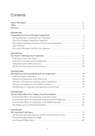 v
Contents
About This Report. . . . . . . . . . . . . . . . . . . . . . . . . . . . . . . . . . . . . . . . . . . . . . . . . . . . . . . . . . . . . . . . . . . . . . . . . . . . . . . . . . . . . . . . iii
Tables. . . . . . . . . . . . . . . . . . . . . . . . . . . . . . . . . . . . . . . . . . . . . . . . . . . . . . . . . . . . . . . . . . . . . . . . . . . . . . . . . . . . . . . . . . . . . . . . . . . . . . vii
Summary. . . . . . . . . . . . . . . . . . . . . . . . . . . . . . . . . . . . . . . . . . . . . . . . . . . . . . . . . . . . . . . . . . . . . . . . . . . . . . . . . . . . . . . . . . . . . . . . . . . ix
CHAPTER ONE
Cooperation in an Era of Strategic Competition.. . . . . . . . . . . . . . . . . . . . . . . . . . . . . . . . . . . . . . . . . . . . . . . . . . . . 1
Defining Strategic Competition and Cooperation.. . . . . . . . . . . . . . . . . . . . . . . . . . . . . . . . . . . . . . . . . . . . . . . . . . 3
When Can Strategic Competitors Cooperate?. . . . . . . . . . . . . . . . . . . . . . . . . . . . . . . . . . . . . . . . . . . . . . . . . . . . . . . 5
Measuring Cooperation in an Era of Great Power Competition. . . . . . . . . . . . . . . . . . . . . . . . . . . . . . . . . . 9
Topic Selection.. . . . . . . . . . . . . . . . . . . . . . . . . . . . . . . . . . . . . . . . . . . . . . . . . . . . . . . . . . . . . . . . . . . . . . . . . . . . . . . . . . . . . . . . . . 11
Overview of the Report and the Core Argument. . . . . . . . . . . . . . . . . . . . . . . . . . . . . . . . . . . . . . . . . . . . . . . . . . . 13
CHAPTER TWO
The Narrow Trade Space for Cooperation. . . . . . . . . . . . . . . . . . . . . . . . . . . . . . . . . . . . . . . . . . . . . . . . . . . . . . . . . . . . 15
Trade Space in the Indo-Pacific. . . . . . . . . . . . . . . . . . . . . . . . . . . . . . . . . . . . . . . . . . . . . . . . . . . . . . . . . . . . . . . . . . . . . . . 15
Trade Space in Europe and the Middle East.. . . . . . . . . . . . . . . . . . . . . . . . . . . . . . . . . . . . . . . . . . . . . . . . . . . . . . . . 30
Trade Space in the Global Commons. . . . . . . . . . . . . . . . . . . . . . . . . . . . . . . . . . . . . . . . . . . . . . . . . . . . . . . . . . . . . . . . 45
The Narrow Trade Space for Cooperation. . . . . . . . . . . . . . . . . . . . . . . . . . . . . . . . . . . . . . . . . . . . . . . . . . . . . . . . . . . 58
CHAPTER THREE
The Significant and Growing Obstacles to Cooperation.. . . . . . . . . . . . . . . . . . . . . . . . . . . . . . . . . . . . . . . . . . 59
Identifying Types of Obstacles. . . . . . . . . . . . . . . . . . . . . . . . . . . . . . . . . . . . . . . . . . . . . . . . . . . . . . . . . . . . . . . . . . . . . . . . 59
Obstacles to Cooperation in the Indo-Pacific. . . . . . . . . . . . . . . . . . . . . . . . . . . . . . . . . . . . . . . . . . . . . . . . . . . . . . . 62
Obstacles to Cooperation in Europe and the Middle East. . . . . . . . . . . . . . . . . . . . . . . . . . . . . . . . . . . . . . . . 65
Obstacles to Cooperation in the Global Commons. . . . . . . . . . . . . . . . . . . . . . . . . . . . . . . . . . . . . . . . . . . . . . . . 70
The Obstacles to Cooperation Are Significant and Growing.. . . . . . . . . . . . . . . . . . . . . . . . . . . . . . . . . . . . . 76
CHAPTER FOUR
Second-Order Effects: Few Wedges, Mixed Externalities.. . . . . . . . . . . . . . . . . . . . . . . . . . . . . . . . . . . . . . . . . 79
Second-Order Effects of Cooperation in the Indo-Pacific.. . . . . . . . . . . . . . . . . . . . . . . . . . . . . . . . . . . . . . . . 79
Second-Order Effects of Cooperation in Europe and the Middle East. . . . . . . . . . . . . . . . . . . . . . . . . . 84
Second-Order Effects of Cooperation in the Global Commons. . . . . . . . . . . . . . . . . . . . . . . . . . . . . . . . . . 90
Few Wedge Issues and Mixed Externalities. . . . . . . . . . . . . . . . . . . . . . . . . . . . . . . . . . . . . . . . . . . . . . . . . . . . . . . . . 96
CHAPTER FIVE
The Vanishing Trade Space.. . . . . . . . . . . . . . . . . . . . . . . . . . . . . . . . . . . . . . . . . . . . . . . . . . . . . . . . . . . . . . . . . . . . . . . . . . . . . 97
The Prospects for Cooperation Are Narrow and Growing Narrower.. . . . . . . . . . . . . . . . . . . . . . . . . . . 97
No Grand Strategic Bargains in Sight. . . . . . . . . . . . . . . . . . . . . . . . . . . . . . . . . . . . . . . . . . . . . . . . . . . . . . . . . . . . . . . . 99
Few Potential Wedge Issues.. . . . . . . . . . . . . . . . . . . . . . . . . . . . . . . . . . . . . . . . . . . . . . . . . . . . . . . . . . . . . . . . . . . . . . . . . 100
 