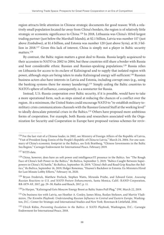 Vanishing Trade Space: Prospects for Great Power Cooperation in an Era of Competition
38
region attracts little attention in Chinese strategic documents for good reason: With a rela-
tively small population located far away from China’s borders, the region is of relatively little
strategic or economic significance to China.126 In 2018, Lithuania was China’s 103rd-largest
trading partner (just below the Marshall Islands), at $2.1 billion, Latvia was number 117 (just
above Zimbabwe), at $1.4 billion, and Estonia was number 120 (just above Syria), at $1.3 bil-
lion in 2018.127 Given this lack of interest, China is simply not a player in Baltic security
matters.128
By contrast, the Baltic region matters a great deal to Russia. Russia largely acquiesced to
their accession to NATO in 2002 to 2004, but these countries still share a border with Russia
and host considerable ethnic Russian and Russian-speaking populations.129 Russia relies
on Lithuania for access to its exclave of Kaliningrad and to supply that isolated region with
power, although steps are being taken to make Kaliningrad energy self-sufficient.130 Russian
business actors also have interests in Latvia and Estonia, including corrupt ones (e.g., using
the banking systems there for money laundering).131 Simply ceding the Baltic countries to
NATO’s sphere of influence, consequently, is a nonstarter for Russia.
Instead, U.S.-Russia cooperation over Baltic security, if it is possible, would have to take
a more operational form, such as steps aimed at reducing the chances of a conflict over the
region. At a minimum, the United States could encourage NATO to “re-establish military-to-
military crisis communications channels with the Russian General Staff at the working level”
to ideally deescalate potential crises in the Baltics.132 Others have proposed more ambitious
forms of cooperation. For example, both Russia and researchers associated with the Orga-
nization for Security and Cooperation in Europe have proposed various schemes for reviv-
126 For the last visit of a Chinese leader, in 2002, see Ministry of Foreign Affairs of the Republic of Latvia,
“Visit of President Jiang Zemin of the People’s Republic of China to Latvia,” March 24, 2004. For one sum-
mary of China’s economic footprint in the Baltics, see Erik Brattberg, “Chinese Investments in the Baltic
Sea Region,” Carnegie Endowment for International Peace, February 2019.
127 WITS data.
128 China, however, does have an soft power and intelligence/IT presence in the Baltics. See “The Rough
Face of China’s Soft Power in the Baltics,” Re:Baltica, September 5, 2019; “Baltics Caught Between Super-
powers in China’s 5G battle,” Re:Baltica, September 10, 2019; “China’s Belt and Road Grip Reaches the Bal-
tics,” Re:Baltica, September 16, 2019; Holger Ronemaa, “Huawei’s Backdoor in Estonia: Ex-Ministers Hired
for Last Minute Lobby Efforts,” February 16, 2020.
129 Bryan Frederick, Matthew Povlock, Stephen Watts, Miranda Priebe, and Edward Geist, Assessing
Russian Reactions to U.S. and NATO Posture Enhancements, Santa Monica, Calif.: RAND Corporation,
RR-1879-AF, 2017, pp. 29–30; Radin and Reach, 2017, p. 11.
130 Jo Harper, “Kaliningrad Gets Moscow Energy Boost as Baltic States Pull Plug,” DW, March 22, 2019.
131 On business ties with Latvia, see Heather A. Conley, James Mina, Ruslan Stefanov, and Martin Vladi-
mirov, The Kremlin Playbook: Understanding Russian Influence in Central and Eastern Europe, Washing-
ton, D.C.: Center for Strategic and International Studies and New York: Rowman & Littlefield, 2016.
132 Ulrich Kühn, Preventing Escalation in the Baltics: A NATO Playbook, Washington, D.C.: Carnegie
Endowment for International Peace, 2018.
 