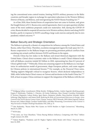 The Narrow Trade Space for Cooperation
39
ing the conventional arms control treaties, limiting NATO’s military presence in the Baltic
countries and broader region in exchange for equivalent reductions in the Western Military
District of Russia, and Belarus, and reinvigorating the NATO-Russia Founding Act.133
As of late 2020, these limited forms of cooperation have not come to fruition, and, given
the fraught history of U.S.-Russia arms control agreements, there is an open question whether
some of the more ambitious proposals could ever materialize. Still, during the COVID-19
crisis, Russia decided to suspend all exercises in its Western military district and along NATO
borders, partly in response to NATO cancelling a large-scale exercise and partly due its own
pandemic-related concerns.134
Balkan Security and Strategic Orientation
The Balkans is primarily a theater of competition for influence among the United States and
Russia, rather than China. Therefore, escalation management (again the trade space for U.S.-
Russia cooperation) in the Balkans hinges on preventing persistent political conflicts from
escalating into armed conflicts between NATO and Russia in the region.
Overall, China has low stakes in the Balkans and mixed rhetorical alignment with the
United States. China’s direct economic stake in the Balkans is small. China’s bilateral trade
with all Balkans countries totaled $13 billion in 2018, representing less than 0.5 percent of
China’s global trade.135 Politically, China sees amassing support in the Balkans as a way legit-
imize its authoritarian model of government, shape European policies, and create support
for Chinese policies in international forums.136 For example, as the Financial Times notes,
“Beijing supports Belgrade’s refusal to recognize Kosovo, which declared independence in
2008, while Serbia backs China’s stance on Taiwan and territories in the South China Sea.”137
Still, at least on paper, China continues to support the integration of the Balkans with the rest
133 Wolfgang Zellner (coordinator); Philip Remler, Wolfgang Richter, Andrei Zagorski (drafting group);
Evgeny P. Buzhinsky, Vladislav L. Chernov, Ali Serdar Erdurmaz, Marc Finaud, Cornelius Friesendorf,
P. Terrence Hopmann, Lukasz Kulesa, Igors Rajevs, Benjamin Schaller, Hans-Joachim Schmidt, Niklas
Schörnig, Oleg Shakirov, and Simon Weiß, Reducing the Risks of Conventional Deterrence in Europe: Arms
Control in the NATO-Russia Contact Zones, Vienna, Austria: OSCE Network, 2019; Johan Engvall, Gudrun
Persson (ed.), Robert Dalsjö, Carolina Vendil Pallin, and Mike Winnerstig, Conventional Arms Control: A
Way Forward or Wishful Thinking? Stockholm: FOI, 2018, p. 37.
134 Jake Rudnitsky, “Russia Halts War Games on NATO Borders to Fight Coronavirus,” Bloomberg,
March 23, 2020.
135 WITS data.
136 For more, see Visar Xhambazi, “China Buying Balkans Influence, Competing with West,” Balkan
Insight, January 28, 2020.
137 Valerie Hopkins, “Pandemic and EU Neglect Tighten Serbia Bonds with China,” Financial Times,
June 16, 2020.
 