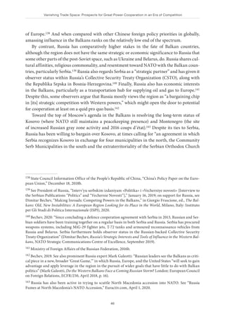 Vanishing Trade Space: Prospects for Great Power Cooperation in an Era of Competition
40
of Europe.138 And when compared with other Chinese foreign policy priorities in globally,
amassing influence in the Balkans ranks on the relatively low end of the spectrum.
By contrast, Russia has comparatively higher stakes in the fate of Balkan countries,
although the region does not have the same strategic or economic significance to Russia that
some other parts of the post-Soviet space, such as Ukraine and Belarus, do. Russia shares cul-
tural affinities, religious commonality, and resentment toward NATO with the Balkan coun-
tries, particularly Serbia.139 Russia also regards Serbia as a “strategic partner” and has given it
observer status within Russia’s Collective Security Treaty Organization (CSTO), along with
the Republika Srpska in Bosnia-Herzegovina.140 Finally, Russia also has economic interests
in the Balkans, particularly as a transportation hub for supplying oil and gas to Europe.141
Despite this, some observers argue that Russia mostly views the region as “a bargaining chip
in [its] strategic competition with Western powers,” which might open the door to potential
for cooperation at least on a quid pro quo basis.142
Toward the top of Moscow’s agenda in the Balkans is resolving the long-term status of
Kosovo (where NATO still maintains a peacekeeping presence) and Montenegro (the site
of increased Russian gray zone activity and 2016 coups d’état).143 Despite its ties to Serbia,
Russia has been willing to bargain over Kosovo, at times calling for “an agreement in which
Serbia recognizes Kosovo in exchange for four municipalities in the north, the Community
Serb Municipalities in the south and the extraterritoriality of the Serbian Orthodox Church
138 State Council Information Office of the People’s Republic of China, “China’s Policy Paper on the Euro-
pean Union,” December 18, 2018b.
139 See President of Russia, “Interv’yu serbskim izdaniyam «Politika» i «Vecherniye novosti» [Interview to
the Serbian Publications “Politics” and “Vechernie Novosti”],” January 16, 2019; on support for Russia, see
Dimitar Bechev, “Making Inroads: Competing Powers in the Balkans,” in Giorgio Fruscione, ed., The Bal-
kans: Old, New Instabilities: A European Region Looking for its Place in the World, Milano, Italy: Instituto
per Gli Studi di Politica Internazionale (ISPI), 2020.
140 Bechev, 2020: “Since concluding a defence cooperation agreement with Serbia in 2013, Russian and Ser-
bian soldiers have been training together on a regular basis in both Serbia and Russia. Serbia has procured
weapons systems, including MiG-29 fighter jets, T-72 tanks and armoured reconnaissance vehicles from
Russia and Belarus. Serbia furthermore holds observer status in the Russian-backed Collective Security
Treaty Organization” (Dimitar Bechev, Russia’s Strategic Interests and Tools of Influence in the Western Bal-
kans, NATO Strategic Communications Centre of Excellence, September 2019).
141 Ministry of Foreign Affairs of the Russian Federation, 2016b.
142 Bechev, 2019. See also prominent Russia expert Mark Galeotti: “Russian leaders see the Balkans as criti-
cal piece in a new, broader ‘Great Game,’” in which Russia, Europe, and the United States “will seek to gain
advantage and apply leverage in the region in the pursuit of wider goals that have little to do with Balkan
politics” (Mark Galeotti, Do the Western Balkans Face a Coming Russian Storm? London: European Council
on Foreign Relations, ECFR/250, April 2018, p. 16).
143 Russia has also been active in trying to scuttle North Macedonia accession into NATO. See “Russia
Fumes at North Macedonia’s NATO Accession,” Euractiv.com, April 1, 2020.
 