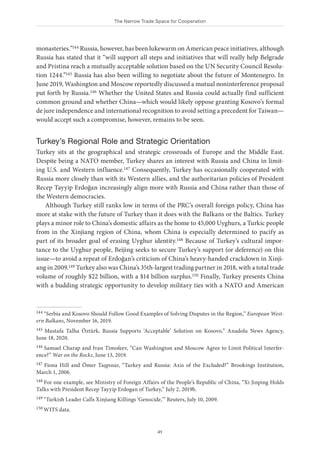 The Narrow Trade Space for Cooperation
41
monasteries.”144 Russia, however, has been lukewarm on American peace initiatives, although
Russia has stated that it “will support all steps and initiatives that will really help Belgrade
and Pristina reach a mutually acceptable solution based on the UN Security Council Resolu-
tion 1244.”145 Russia has also been willing to negotiate about the future of Montenegro. In
June 2019, Washington and Moscow reportedly discussed a mutual noninterference proposal
put forth by Russia.146 Whether the United States and Russia could actually find sufficient
common ground and whether China—which would likely oppose granting Kosovo’s formal
de jure independence and international recognition to avoid setting a precedent for Taiwan—
would accept such a compromise, however, remains to be seen.
Turkey’s Regional Role and Strategic Orientation
Turkey sits at the geographical and strategic crossroads of Europe and the Middle East.
Despite being a NATO member, Turkey shares an interest with Russia and China in limit-
ing U.S. and Western influence.147 Consequently, Turkey has occasionally cooperated with
Russia more closely than with its Western allies, and the authoritarian policies of President
Recep Tayyip Erdoğan increasingly align more with Russia and China rather than those of
the Western democracies.
Although Turkey still ranks low in terms of the PRC’s overall foreign policy, China has
more at stake with the future of Turkey than it does with the Balkans or the Baltics. Turkey
plays a minor role to China’s domestic affairs as the home to 45,000 Uyghurs, a Turkic people
from in the Xinjiang region of China, whom China is especially determined to pacify as
part of its broader goal of erasing Uyghur identity.148 Because of Turkey’s cultural impor-
tance to the Uyghur people, Beijing seeks to secure Turkey’s support (or deference) on this
issue—to avoid a repeat of Erdoğan’s criticism of China’s heavy-handed crackdown in Xinji-
ang in 2009.149 Turkey also was China’s 35th-largest trading partner in 2018, with a total trade
volume of roughly $22 billion, with a $14 billion surplus.150 Finally, Turkey presents China
with a budding strategic opportunity to develop military ties with a NATO and American
144 “Serbia and Kosovo Should Follow Good Examples of Solving Disputes in the Region,” European West-
ern Balkans, November 16, 2019.
145 Mustafa Talha Öztürk, Russia Supports ‘Acceptable’ Solution on Kosovo,” Anadolu News Agency,
June 18, 2020.
146 Samuel Charap and Ivan Timofeev, “Can Washington and Moscow Agree to Limit Political Interfer-
ence?” War on the Rocks, June 13, 2019.
147 Fiona Hill and Ömer Taşpınar, “Turkey and Russia: Axis of the Excluded?” Brookings Institution,
March 1, 2006.
148 For one example, see Ministry of Foreign Affairs of the People’s Republic of China, “Xi Jinping Holds
Talks with President Recep Tayyip Erdogan of Turkey,” July 2, 2019b.
149 “Turkish Leader Calls Xinjiang Killings ‘Genocide,’” Reuters, July 10, 2009.
150 WITS data.
 