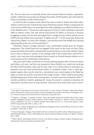 Vanishing Trade Space: Prospects for Great Power Cooperation in an Era of Competition
42
ally. The two sides have occasionally flirted with increased bilateral military cooperation,
notably a 2010 joint exercise that was Beijing’s first with a NATO member and a 2013 plan for
China to sell Turkey its HQ-9 SAM system.151
As with the other European issues, Russia has more at stake in Turkey than China does.
Turkey’s control over the Turkish Straits means that Russia requires Turkey’s cooperation if it
wants to keep NATO forces out of the Black Sea while enabling its own Black Sea Fleet access
to the Mediterranean.152 Russia also sold weaponry to Turkey in 2019, including its advanced
S400 air defense system. Not only did the deal provide $2 billion in resources to Russia’s
struggling economy, but the deal also helped drive a wedge between Turkey and the rest of
NATO and stop Turkey from acquiring F-35 fighter aircraft.153 At the same time, Russia and
Turkey have clashed—in some cases violently—over the direction of the Middle East, backing
opposing sides in the wars in Syria and Libya.154
Ultimately, Turkey’s strategic direction is not a particularly fruitful space for strategic
cooperation. The United States has not engaged China much on this issue, nor does China
seem particularly interested in wooing Turkey away from Russia. Conversely, whether Turkey
moves closer to Russia or remains in the strategic orbit of the United States and NATO is
mostly a zero-sum issue and contingent at least as much on Turkish domestic politics as it is
on the policies of the United States and/or Russia.
Still, given that Turkey and Russia are actively backing opposite sides of both the Syrian
and Libyan civil wars, and that any prospective Russo-Turkish war would risk involving
the other NATO members, there may be some value in U.S.-Russia efforts to deescalate any
potential crisis and avoid unintentional clashes or accidental conflict. Like in other geo-
graphic regions, there may be room for a conventional arms control regime in the Black Sea
region to check the growth of advanced short-range missiles—which could be particularly
destabilizing because of their short warning times—in order to prevent accidental conflict.155
Another possibility would be updating the Vienna Document to institute mechanisms for
notification and observation of snap exercises, which have been historically used to intimi-
151 Jim Wolf, “China Mounts Air Exercise with Turkey, U.S. Says,” Reuters, October 8, 2010; Ethan Meick,
China’s Potential Air Defense System Sale to Turkey and Implications for the United States, Washington, D.C.:
U.S.-China Economic and Security Review Commission, December 2013.
152 Stephen J. Flanagan, F. Stephen Larrabee, Anika Binnendijk, Katherine Costello, Shira Efron, James
Hoobler, Magdalena Kirchner, Jeffrey Martini, Alireza Nader, and Peter A. Wilson, Turkey’s Nationalist
Course: Implications for the U.S.-Turkish Strategic Partnership and the U.S. Army, Santa Monica, Calif.:
RAND Corporation, RR-2589-A, 2020, p. 130.
153 Tim Lister, “Turkey Bought Russian S-400 Missiles Designed to Down NATO Planes. For the US, That’s
a Problem,” CNN, July 13, 2019.
154 Selcan Hacaoglu, “Erdogan, Putin Build Trade Ties as Proxies Face Off in Libya,” Bloomberg, January 7,
2020; Michelle Nichols, “Up to 1,200 Deployed in Libya by Russian Military Group: U.N. Report,” Reuters,
May 6, 2020.
155 Neil J. Melvin, Rebuilding Collective Security in the Black Sea Region, Solona, Sweden: Stockholm Inter-
national Peace Research Institute, December 2018.
 
