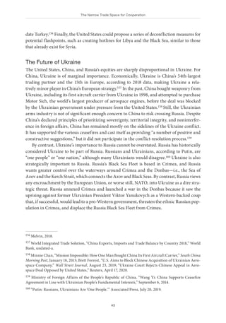 The Narrow Trade Space for Cooperation
43
date Turkey.156 Finally, the United States could propose a series of deconfliction measures for
potential flashpoints, such as creating hotlines for Libya and the Black Sea, similar to those
that already exist for Syria.
The Future of Ukraine
The United States, China, and Russia’s equities are sharply disproportional in Ukraine. For
China, Ukraine is of marginal importance. Economically, Ukraine is China’s 54th-largest
trading partner and the 15th in Europe, according to 2018 data, making Ukraine a rela-
tively minor player in China’s European strategy.157 In the past, China bought weaponry from
Ukraine, including its first aircraft carrier from Ukraine in 1998, and attempted to purchase
Motor Sich, the world’s largest producer of aerospace engines, before the deal was blocked
by the Ukrainian government under pressure from the United States.158 Still, the Ukrainian
arms industry is not of significant enough concern to China to risk crossing Russia. Despite
China’s declared principles of prioritizing sovereignty, territorial integrity, and noninterfer-
ence in foreign affairs, China has remained mostly on the sidelines of the Ukraine conflict.
It has supported the various ceasefires and cast itself as providing “a number of positive and
constructive suggestions,” but it did not participate in the conflict-resolution process.159
By contrast, Ukraine’s importance to Russia cannot be overstated. Russia has historically
considered Ukraine to be part of Russia. Russians and Ukrainians, according to Putin, are
“one people” or “one nation,” although many Ukrainians would disagree.160 Ukraine is also
strategically important to Russia. Russia’s Black Sea Fleet is based in Crimea, and Russia
wants greater control over the waterways around Crimea and the Donbas—i.e., the Sea of
Azov and the Kerch Strait, which connects the Azov and Black Seas. By contrast, Russia views
any encroachment by the European Union, or worse still, NATO, into Ukraine as a dire stra-
tegic threat. Russia annexed Crimea and launched a war in the Donbas because it saw the
uprising against former Ukrainian President Viktor Yanukovych as a Western-backed coup
that, if successful, would lead to a pro-Western government, threaten the ethnic Russian pop-
ulation in Crimea, and displace the Russia Black Sea Fleet from Crimea.
156 Melvin, 2018.
157 World Integrated Trade Solution, “China Exports, Imports and Trade Balance by Country 2018,” World
Bank, undated-a.
158 Minnie Chan, “Mission Impossible: How One Man Bought China Its First Aircraft Carrier,” South China
Morning Post, January 18, 2015; Brett Forrest, “U.S. Aims to Block Chinese Acquisition of Ukrainian Aero-
space Company,” Wall Street Journal, August 23, 2019; “Ukraine Court Rejects Chinese Appeal in Aero-
space Deal Opposed by United States,” Reuters, April 17, 2020.
159 Ministry of Foreign Affairs of the People’s Republic of China, “Wang Yi: China Supports Ceasefire
Agreement in Line with Ukrainian People’s Fundamental Interests,” September 6, 2014.
160 “Putin: Russians, Ukrainians Are ‘One People,’” Associated Press, July 20, 2019.
 
