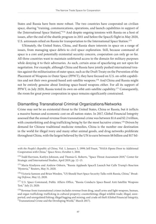 The Narrow Trade Space for Cooperation
47
States and Russia have been more robust. The two countries have cooperated on civilian
space, sharing “training, communications, operations, and launch capabilities in support of
the [International Space Station].”174 And despite ongoing tensions with Russia on a host of
issues, after the end of the shuttle program in 2011 and before the SpaceX flight in May 2020,
U.S. astronauts relied on Russia for transportation to the International Space Station.175
Ultimately, the United States, China, and Russia share interests in space on a range of
issues, from managing space debris to civil space exploration. Still, because command of
space is a core and potentially existential security concern, cooperation can only go so far.
All three countries want to maintain unfettered access to the domain for military purposes
while denying it to their adversaries. As such, certain areas of spacefaring are not open for
negotiation. For example, although China and Russia have jointly pushed international trea-
ties against the militarization of outer space, such as the Draft Treaty on the Prevention of the
Placement of Weapons in Outer Space (PPWT), they have focused on U.S. on-orbit capabili-
ties and not their own ground-based anti-satellite weapons.176 And China and Russia might
not be entirely genuine about limiting space-based weapons either. For all its support of
PPWT, in July 2020, Russia tested its own on-orbit anti-satellite capability.177 Consequently,
the room for great power cooperation in space remains significantly constrained.
Dismantling Transnational Criminal Organizations/Networks
Crime may not be an existential threat to the United States, China or Russia, but it inflicts
a massive human and economic cost on all nation-states. In 2017, Global Financial Integrity
assessed that the annual revenue from transnational crime was between $1.6 and $2.2 trillion,
with counterfeiting and drug trafficking being by far the most lucrative crimes.178 Driven by
demand for Chinese traditional medicine remedies, China is the number one destination
in the world for illegal ivory and many other animal goods, and drug networks proliferate
throughout China, with the largest believed by the UN to earn between $8 billion and $17 bil-
with the People’s Republic of China, Vol. 1, January 3, 1999; Jeff Foust, “NASA Opens Door to Additional
Cooperation with China,” Space News, October 1, 2018.
174 Todd Harrison, Kaitlyn Johnson, and Thomas G. Roberts, “Space Threat Assessment 2019,” Center for
Strategic and International Studies, April 2019, pp. 12–13.
175 Maria Kiselyova and Andrew Osborn, “Russia Applauds SpaceX Launch but Calls Trump’s Reaction
‘Hysteria,’” Reuters, May 31, 2020.
176 Victoria Samson and Brian Weeden, “US Should Start Space Security Talks with Russia, China,” Break-
ing Defense, May 12, 2020.
177 U.S. Space Command, Public Affairs Office, “Russia Conducts Space-Based Anti-Satellite Weapons
Test,” July 23, 2020.
178 Revenue from transnational crimes includes revenue from drug, small arms and light weapons, human,
and organ trafficking; trafficking in cultural property; counterfeiting; illegal wildlife trade; illegal, unre-
ported, and unregulated fishing; illegal logging and mining; and crude oil theft (Global Financial Integrity,
“Transnational Crime and the Developing World,” March 2017).
 