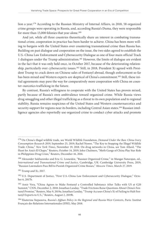 Vanishing Trade Space: Prospects for Great Power Cooperation in an Era of Competition
48
lion a year.179 According to the Russian Ministry of Internal Affairs, in 2018, 58 organized
crime groups were operating in Russia, and, according Russia’s Duma, they were responsible
for more than 15,000 felonies that year alone.180
And yet, while all three countries theoretically share an interest in combating transna-
tional crime, cooperation in practice has been harder to achieve. China has been more will-
ing to bargain with the United States over countering transnational crime than Russia has.
Building on past dialogue and cooperation on the issue, the two sides agreed to establish the
U.S.-China Law Enforcement and Cybersecurity Dialogue as one of four main official Track
1 dialogues under the Trump administration.181 However, the limits of dialogue are evident
in the fact that it was only held once, in October 2017, because of the deteriorating relation-
ship, particularly over cybersecurity issues.182 Still, in 2018, President Xi agreed with Presi-
dent Trump to crack down on Chinese sales of Fentanyl abroad, though enforcement so far
has been mixed and Western experts are skeptical of China’s commitment.183 Still, these ini-
tial agreements may pave the way for comparatively more cooperation with China on coun-
ter–narcotics trafficking in the future.
By contrast, Russia’s willingness to cooperate with the United States has proven mixed,
partly because of Russia’s own ambivalence toward organized crime. While Russia views
drug smuggling and other illegal trafficking as a threat to its own population and to regional
stability, Russia remains suspicious of the United States and Western counternarcotics and
security support for regions near its borders, including Central Asian states.184 Russian intel-
ligence agencies also reportedly use organized crime to conduct cyber attacks and promote
179 On China’s illegal wildlife trade, see World Wildlife Foundation, Demand Under the Ban: China Ivory
Consumption Research 2019, September 25, 2019; Rachel Nuwer, “The Key to Stopping the Illegal Wildlife
Trade: China,” New York Times, November 19, 2018. On drug networks in China, see Tom Allard, “The
Hunt for Asia’s El Chapo,” Reuters, October 14, 2019; John Chalmers, “Meth Gangs of China Play Star Role
in Philippines Drug Crisis,” Reuters, December 16, 2016.
180 Alexander Sukharenko and Eric G. Lesneskie, “Russian Organized Crime,” in Mangai Natarajan, ed.,
International and Transnational Crime and Justice, Cambridge, UK: Cambridge University Press, 2019;
“Russian Lawmakers Pass Bill to Punish Organized Crime Bosses,” Moscow Times, March 27, 2019.
181 Trump and Xi, 2017.
182 U.S. Department of Justice, “First U.S.-China Law Enforcement and Cybersecurity Dialogue,” Octo-
ber 6, 2017b.
183 Amir Vera, “China Agrees to Make Fentanyl a Controlled Substance After Talks with US at G20
Summit,” CNN, December 2, 2018; Jonathan Landay, “Trade Frictions Raise Questions About China’s Fen-
tanyl Promise,” Reuters, May 9, 2019a; Jonathan Landay, “Trump Accuses China’s Xi of Failing to Halt Fen-
tanyl Exports to U.S.,” Reuters, August 2, 2019b.
184 Ekaterina Stepanova, Russia’s Afghan Policy in the Regional and Russia-West Contexts, Paris: Institut
Français des Relations Internationales (IFRI), May 2018.
 
