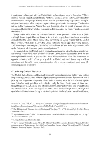 Vanishing Trade Space: Prospects for Great Power Cooperation in an Era of Competition
50
transfers and collaborated with the United States to help disrupt terrorist financing.190 More
recently, Russian forces targeted ISIS and Al Qaeda–affiliated groups in Syria, as well as other
more moderate rebel groups. Further afield, Russian private military corporations have par-
ticipated in counter–violent extremist organizations operations in Mozambique. The Russian
private military corporation Wagner has also fought in Libya on behalf of eastern Libyan
strongman Khalifa Hifter, who has construed his bid to conquer the country as a fight against
extremists.191
Cooperation with Russia on counterterrorism, while possible, comes with a price.
Although Russia targeted Islamic forces in Syria, it also targeted more moderate opposition
elements that the United States backs, while supporting the Assad regime that the United
States opposes.192 Similarly, in Libya, the United States and Russia support opposing factions.
And according to media reports, Russia has even colluded with terrorist organizations such
as the Taliban to kill American troops in Afghanistan.193
As a result, from the United States’ perspective, cooperation with Russia on counterter-
rorism may be somewhat more plausible than with China, but only just barely. Even on this
seemingly shared interest, in practice, the United States and Russia often find themselves on
opposite ends of a conflict. Consequently, while the United States and Russia may be able to
coordinate and deconflict their counterterrorism efforts on an operational level, more ful-
some cooperation is unlikely.
Promoting Global Stability
The United States, China, and Russia all nominally support promoting stability and ending
long-running conflicts, via a mixture of peacekeeping, economic aid and diplomacy. China’s
growing role in peacekeeping is one of the more promising areas for U.S.-China coopera-
tion. China has participated in a series of talks run by the Carter Center since 2015 that have
brought together U.S., Chinese, and UN special representatives for Africa and covered Sudan
and other issues.194 China also engaged with the United States on Afghanistan, through the
Quadrilateral Coordination Group in 2016 and again in a similar effort with the United States,
190 Sharyl N. Cross, “U.S./NATO-Russia and Countering Ideological Support for Terrorism: Toward Build-
ing a Comprehensive Strategy,” Connections, Vol. 5, No. 4, Winter 2006, p. 5.
191 David Kirkpatrick, “Russian Snipers, Missiles and Warplanes Try to Tilt Libyan War,” New York Times,
November 5, 2019.
192 Agence France-Presse, “‘More Than 90%’ of Russian Airstrikes in Syria Have Not Targeted Isis, US Says,”
The Guardian, October 7, 2015.
193 Savage, Schmitt, and Schwirtz, 2020.
194 Carter Center, “China Program’s Africa-US-China Trilateral Cooperation Timeline,” July 25, 2019. For
an earlier series of dialogues over 2005–2007, see Council on Foreign Affairs, “Africa-China-U.S. Trilateral
Dialogue: Summary Report,” December 2007.
 