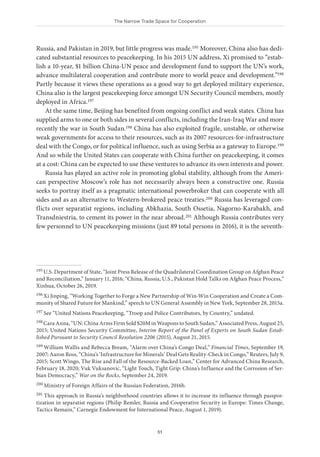The Narrow Trade Space for Cooperation
51
Russia, and Pakistan in 2019, but little progress was made.195 Moreover, China also has dedi-
cated substantial resources to peacekeeping. In his 2015 UN address, Xi promised to “estab-
lish a 10-year, $1 billion China-UN peace and development fund to support the UN’s work,
advance multilateral cooperation and contribute more to world peace and development.”196
Partly because it views these operations as a good way to get deployed military experience,
China also is the largest peacekeeping force amongst UN Security Council members, mostly
deployed in Africa.197
At the same time, Beijing has benefited from ongoing conflict and weak states. China has
supplied arms to one or both sides in several conflicts, including the Iran-Iraq War and more
recently the war in South Sudan.198 China has also exploited fragile, unstable, or otherwise
weak governments for access to their resources, such as its 2007 resources-for-infrastructure
deal with the Congo, or for political influence, such as using Serbia as a gateway to Europe.199
And so while the United States can cooperate with China further on peacekeeping, it comes
at a cost: China can be expected to use these ventures to advance its own interests and power.
Russia has played an active role in promoting global stability, although from the Ameri-
can perspective Moscow’s role has not necessarily always been a constructive one. Russia
seeks to portray itself as a pragmatic international powerbroker that can cooperate with all
sides and as an alternative to Western-brokered peace treaties.200 Russia has leveraged con-
flicts over separatist regions, including Abkhazia, South Ossetia, Nagorno-Karabakh, and
Transdniestria, to cement its power in the near abroad.201 Although Russia contributes very
few personnel to UN peacekeeping missions (just 89 total persons in 2016), it is the seventh-
195 U.S. Department of State, “Joint Press Release of the Quadrilateral Coordination Group on Afghan Peace
and Reconciliation,” January 11, 2016; “China, Russia, U.S., Pakistan Hold Talks on Afghan Peace Process,”
Xinhua, October 26, 2019.
196 Xi Jinping, “Working Together to Forge a New Partnership of Win-Win Cooperation and Create a Com-
munity of Shared Future for Mankind,” speech to UN General Assembly in New York, September 28, 2015a.
197 See “United Nations Peacekeeping, “Troop and Police Contributors, by Country,” undated.
198 Cara Anna, “UN: China Arms Firm Sold $20M in Weapons to South Sudan,” Associated Press, August 25,
2015; United Nations Security Committee, Interim Report of the Panel of Experts on South Sudan Estab-
lished Pursuant to Security Council Resolution 2206 (2015), August 21, 2015.
199 William Wallis and Rebecca Bream, “Alarm over China’s Congo Deal,” Financial Times, September 19,
2007; Aaron Ross, “China’s ‘Infrastructure for Minerals’ Deal Gets Reality-Check in Congo,” Reuters, July 9,
2015; Scott Wingo, The Rise and Fall of the Resource-Backed Loan,” Center for Advanced China Research,
February 18, 2020; Vuk Vuksanovic, “Light Touch, Tight Grip: China’s Influence and the Corrosion of Ser-
bian Democracy,” War on the Rocks, September 24, 2019.
200 Ministry of Foreign Affairs of the Russian Federation, 2016b.
201 This approach in Russia’s neighborhood countries allows it to increase its influence through passpor-
tization in separatist regions (Philip Remler, Russia and Cooperative Security in Europe: Times Change,
Tactics Remain,” Carnegie Endowment for International Peace, August 1, 2019).
 