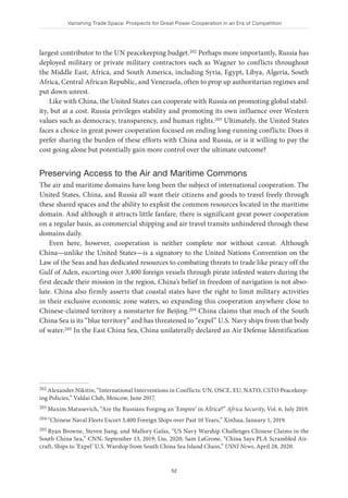 Vanishing Trade Space: Prospects for Great Power Cooperation in an Era of Competition
52
largest contributor to the UN peacekeeping budget.202 Perhaps more importantly, Russia has
deployed military or private military contractors such as Wagner to conflicts throughout
the Middle East, Africa, and South America, including Syria, Egypt, Libya, Algeria, South
Africa, Central African Republic, and Venezuela, often to prop up authoritarian regimes and
put down unrest.
Like with China, the United States can cooperate with Russia on promoting global stabil-
ity, but at a cost. Russia privileges stability and promoting its own influence over Western
values such as democracy, transparency, and human rights.203 Ultimately, the United States
faces a choice in great power cooperation focused on ending long-running conflicts: Does it
prefer sharing the burden of these efforts with China and Russia, or is it willing to pay the
cost going alone but potentially gain more control over the ultimate outcome?
Preserving Access to the Air and Maritime Commons
The air and maritime domains have long been the subject of international cooperation. The
United States, China, and Russia all want their citizens and goods to travel freely through
these shared spaces and the ability to exploit the common resources located in the maritime
domain. And although it attracts little fanfare, there is significant great power cooperation
on a regular basis, as commercial shipping and air travel transits unhindered through these
domains daily.
Even here, however, cooperation is neither complete nor without caveat. Although
China—unlike the United States—is a signatory to the United Nations Convention on the
Law of the Seas and has dedicated resources to combating threats to trade like piracy off the
Gulf of Aden, escorting over 3,400 foreign vessels through pirate infested waters during the
first decade their mission in the region, China’s belief in freedom of navigation is not abso-
lute. China also firmly asserts that coastal states have the right to limit military activities
in their exclusive economic zone waters, so expanding this cooperation anywhere close to
Chinese-claimed territory a nonstarter for Beijing.204 China claims that much of the South
China Sea is its “blue territory” and has threatened to “expel” U.S. Navy ships from that body
of water.205 In the East China Sea, China unilaterally declared an Air Defense Identification
202 Alexander Nikitin, “International Interventions in Conflicts: UN, OSCE, EU, NATO, CSTO Peacekeep-
ing Policies,” Valdai Club, Moscow, June 2017.
203 Maxim Matusevich, “Are the Russians Forging an ‘Empire’ in Africa?” Africa Security, Vol. 6, July 2019.
204 “Chinese Naval Fleets Escort 3,400 Foreign Ships over Past 10 Years,” Xinhua, January 1, 2019.
205 Ryan Browne, Steven Jiang, and Mallory Gafas, “US Navy Warship Challenges Chinese Claims in the
South China Sea,” CNN, September 13, 2019; Liu, 2020; Sam LaGrone, “China Says PLA Scrambled Air-
craft, Ships to ‘Expel’ U.S. Warship from South China Sea Island Chain,” USNI News, April 28, 2020.
 