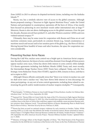 The Narrow Trade Space for Cooperation
53
Zone (ADIZ) in 2013 to advance its disputed territorial claims, including over the Senkaku
Islands.206
Russia, too, has a similarly selective view of access to the global commons. Although
Russia proposed creating a “Structure to Fight Against Maritime Piracy” under the United
Nations and participated in counterpiracy operations off the horn of Africa, it has mostly
been focused on protecting its own merchant vessels rather international ones at large.207
Moreover, Russia is also not above challenging access to the global commons. Over the past
few decades, Russian aircraft have probed U.S. and other Western countries’ ADIZs and even
violated national airspace.208
Ultimately, there may be some room for cooperation with Russia and China on air and
maritime commons issues, particularly on common threats (e.g., Somali counterpiracy or
maritime search and rescue) and in less sensitive parts of the globe (e.g., the Horn of Africa).
Moving beyond these handful of issues and select locations, the space for cooperation nar-
rows considerably.
Preventing Nuclear Arms Races
During the Cold War, nuclear arms control was a bright spot in American-Soviet coopera-
tion. Recently, however, the future of arms control has dimmed. Even though all three powers
oppose nuclear arms races, China has shown little interest in arms control, while multiple
U.S.-Russia agreements including Anti-Ballistic Missile (ABM) Treaty and, most recently,
the Intermediate-Range Nuclear Forces (INF) Treaty have collapsed. Today, only the New
Strategic Arms Reduction Treaty (New START), signed in 2010, remains in force, and that is
set to expire in 2021.
Although Chinese officials continually stress that “there is no victory in nuclear war, and
we shall never start a nuclear war,” they have shown little interest in even discussing—let
alone participating—in any sort of arms control agreements, including those related to con-
straining the growth and/or modernization of nuclear weapons stockpiles.209 Consequently,
206 Kyle Rempfer, “US Military Posture in Asia Could Change if China Declares Another Air Defense Iden-
tification Zone,” Air Force Times, September 28, 2018.
207 EspanarUSA, “Russia Offers to Create Under the Aegis of the UN a Structure to Fight Against Maritime
Piracy,” Maritime Herald, February 13, 2019. Yet, it has recently been reported that Russia will not establish
a military base in the Horn of Africa that could have support and establish a more persistent Russian mili-
tary presence there (Johanna Loock, “Unconfirmed Reports of Russia Abandoning Plans to Build Naval
Base in Horn of Africa,” Maritime Security Review, February 9, 2020).
208 Russia has been accused on national airspace violations by such countries as Sweden, Turkey. While
entering ADIZ (a 12-mile zone that delimits the border of territorial waters), Russia remained in interna-
tional airspace (“US Fighter Planes Intercept Russian Combat Jets off Alaska, Sweden Protests ‘Violation,’”
DW, September 20, 2014; American Security Project, “Russian Military Incident Tracker,” updated Febru-
ary 17, 2020).
209 Ministry of Foreign Affairs of the People’s Republic of China, “The Third Session of the Preparatory
Committee for the 2020 Review Conference of the Parties to the Treaty on the Non-Proliferation of Nuclear
 