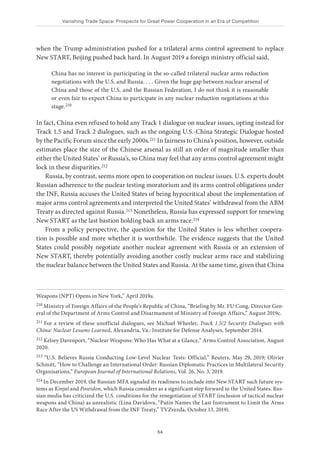 Vanishing Trade Space: Prospects for Great Power Cooperation in an Era of Competition
54
when the Trump administration pushed for a trilateral arms control agreement to replace
New START, Beijing pushed back hard. In August 2019 a foreign ministry official said,
China has no interest in participating in the so-called trilateral nuclear arms reduction
negotiations with the U.S. and Russia. . . . Given the huge gap between nuclear arsenal of
China and those of the U.S. and the Russian Federation, I do not think it is reasonable
or even fair to expect China to participate in any nuclear reduction negotiations at this
stage.210
In fact, China even refused to hold any Track 1 dialogue on nuclear issues, opting instead for
Track 1.5 and Track 2 dialogues, such as the ongoing U.S.-China Strategic Dialogue hosted
by the Pacific Forum since the early 2000s.211 In fairness to China’s position, however, outside
estimates place the size of the Chinese arsenal as still an order of magnitude smaller than
either the United States’ or Russia’s, so China may feel that any arms control agreement might
lock in these disparities.212
Russia, by contrast, seems more open to cooperation on nuclear issues. U.S. experts doubt
Russian adherence to the nuclear testing moratorium and its arms control obligations under
the INF, Russia accuses the United States of being hypocritical about the implementation of
major arms control agreements and interpreted the United States’ withdrawal from the ABM
Treaty as directed against Russia.213 Nonetheless, Russia has expressed support for renewing
New START as the last bastion holding back an arms race.214
From a policy perspective, the question for the United States is less whether coopera-
tion is possible and more whether it is worthwhile. The evidence suggests that the United
States could possibly negotiate another nuclear agreement with Russia or an extension of
New START, thereby potentially avoiding another costly nuclear arms race and stabilizing
the nuclear balance between the United States and Russia. At the same time, given that China
Weapons (NPT) Opens in New York,” April 2019a.
210 Ministry of Foreign Affairs of the People’s Republic of China, “Briefing by Mr. FU Cong, Director Gen-
eral of the Department of Arms Control and Disarmament of Ministry of Foreign Affairs,” August 2019c.
211 For a review of these unofficial dialogues, see Michael Wheeler, Track 1.5/2 Security Dialogues with
China: Nuclear Lessons Learned, Alexandria, Va.: Institute for Defense Analyses, September 2014.
212 Kelsey Davenport, “Nuclear Weapons: Who Has What at a Glance,” Arms Control Association, August
2020.
213 “U.S. Believes Russia Conducting Low-Level Nuclear Tests: Official,” Reuters, May 29, 2019; Olivier
Schmitt, “How to Challenge an International Order: Russian Diplomatic Practices in Multilateral Security
Organisations,” European Journal of International Relations, Vol. 26, No. 3, 2019.
214 In December 2019, the Russian MFA signaled its readiness to include into New START such future sys-
tems as Kinjal and Poseidon, which Russia considers as a significant step forward to the United States. Rus-
sian media has criticized the U.S. conditions for the renegotiation of START (inclusion of tactical nuclear
weapons and China) as unrealistic (Lina Davidova, “Putin Names the Last Instrument to Limit the Arms
Race After the US Withdrawal from the INF Treaty,” TVZvezda, October 13, 2019).
 
