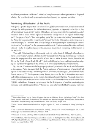 The Narrow Trade Space for Cooperation
55
would not participate and Russia’s record of compliance with other agreements is disputed,
whether the benefits of such agreement outweighs its costs is a separate question.
Preventing Militarization of the Arctic
Perhaps to a greater degree than any of the other global commons issues, there is a mismatch
between the willingness and the ability of the three countries to cooperate in the Arctic. As a
self-proclaimed “near-Arctic” nation, China has a growing interest in leveraging the Arctic’s
resources and its trade routes, especially as climate change makes the region more naviga-
ble.215 On paper, China’s “four basic policy goals” for the Artic—including “to understand”
the Artic (through scientific research); to “protect” the Artic (through an active response to
climate change), to “develop” the Artic (through a strengthening of technological innova-
tion), and to “participate” in the governance of the Artic (via international treaties and insti-
tutions)—make it roughly aligned with American interests of preventing militarization of
the Arctic.216
That said, China’s ability to affect Arctic policy is rather limited. Although it has observer
status in the Arctic Council, China is mostly excluded from Arctic policymaking. The main
venue for engagement has been the U.S.-China Arctic Social Science Forum, hosted since
2015 at the Track 1.5 and Track 2 level.217 And while China has been inching toward develop-
ing the capability to operate in the Arctic, as of now it does not have a presence there.
By contrast, Russia—with the largest geographical presence in the Arctic—is fully vested
in the region. Putin has described the Arctic region as a “concentration of practically all
aspects of national security—military, political, economic, technological, environmental and
that of resources.”218 The importance that Russia places on the Arctic is evident from sheer
scale of its military presence in the region. Its military base in the Kola Peninsula hosts two-
thirds of its second-strike sea-based nuclear assets in the form of ballistic missile submarines
(SSBNs) and offers a favorable environment for the deployment of satellite monitoring sta-
tions and anti-satellite capabilities.219 Russia has also refurbished old airbases and built new
215 Steven Lee Myers, “Arctic Council Adds 6 Nations as Observer States, Including China,” New York
Times, May 15, 2013. For U.S. criticism of this position, see Somini Sengupta, “United States Rattles Arctic
Talks with a Sharp Warning to China and Russia,” New York Times, May 6, 2019.
216 State Council Information Office of the People’s Republic of China, “China’s Arctic Policy,” January 26,
2018a.
217 For an overview of this forum, see Heather A. Conley, China’s Arctic Dream, Washington, D.C.: Center
for Strategic and International Studies, February 2018.
218 President of Russia, “Meeting of the Security Council on State Policy in the Arctic,” April 22, 2014a.
219 Harri Mikkola, “The Geostrategic Arctic: Hard Security in the High North,” FIIA Briefing Paper 259,
FIIA, April 11, 2019; Nurlan Aliyev, “Russia’s Military Capabilities in the Arctic,” International Centre for
Defence and Security, June 2019.
 